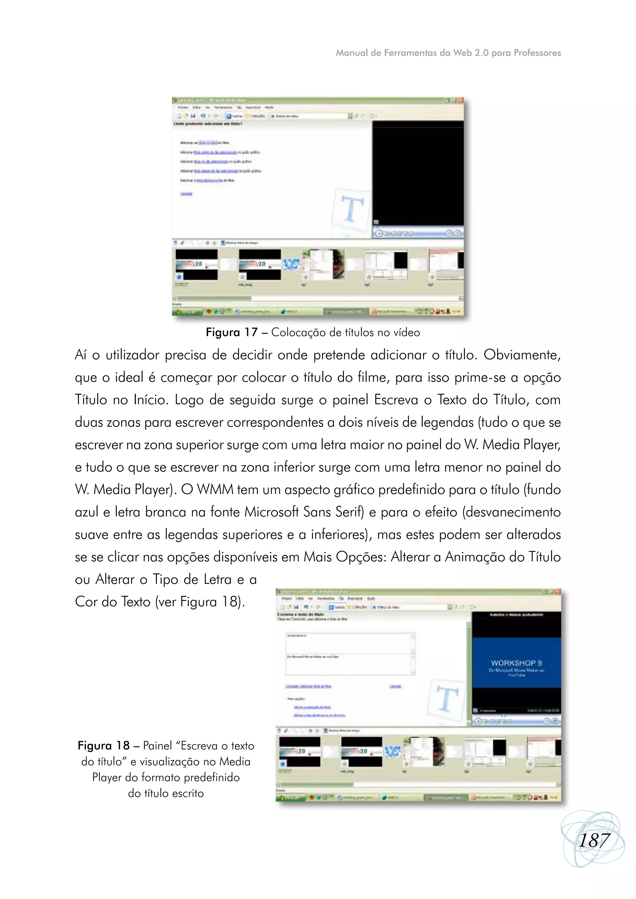 Manual de Ferramentas da Web 2.0 para Professores




                         Figura 17 – Colocação de títulos no vídeo
Aí o utilizador precisa de decidir onde pretende adicionar o título. Obviamente,
que o ideal é começar por colocar o título do filme, para isso prime-se a opção
Título no Início. Logo de seguida surge o painel Escreva o Texto do Título, com
duas zonas para escrever correspondentes a dois níveis de legendas (tudo o que se
escrever na zona superior surge com uma letra maior no painel do W. Media Player,
e tudo o que se escrever na zona inferior surge com uma letra menor no painel do
W. Media Player). O WMM tem um aspecto gráfico predefinido para o título (fundo
azul e letra branca na fonte Microsoft Sans Serif) e para o efeito (desvanecimento
suave entre as legendas superiores e a inferiores), mas estes podem ser alterados
se se clicar nas opções disponíveis em Mais Opções: Alterar a Animação do Título
ou Alterar o Tipo de Letra e a
Cor do Texto (ver Figura 18).




Figura 18 – Painel “Escreva o texto
 do título” e visualização no Media
   Player do formato predefinido
           do título escrito



                                                                                                     187
 