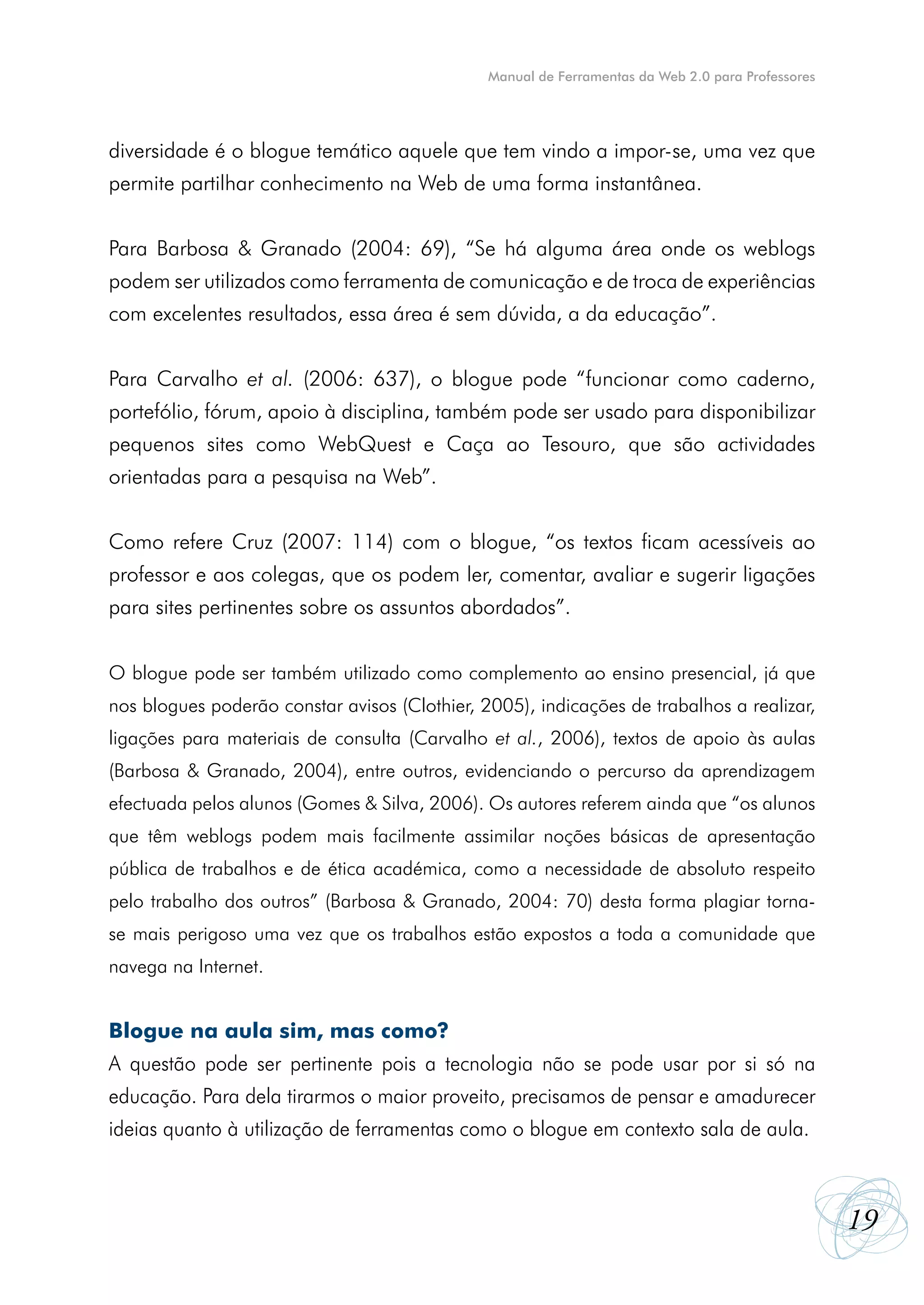 Manual de Ferramentas da Web 2.0 para Professores




diversidade é o blogue temático aquele que tem vindo a impor-se, uma vez que
permite partilhar conhecimento na Web de uma forma instantânea.


Para Barbosa & Granado (2004: 69), “Se há alguma área onde os weblogs
podem ser utilizados como ferramenta de comunicação e de troca de experiências
com excelentes resultados, essa área é sem dúvida, a da educação”.


Para Carvalho et al. (2006: 637), o blogue pode “funcionar como caderno,
portefólio, fórum, apoio à disciplina, também pode ser usado para disponibilizar
pequenos sites como WebQuest e Caça ao Tesouro, que são actividades
orientadas para a pesquisa na Web”.


Como refere Cruz (2007: 114) com o blogue, “os textos ficam acessíveis ao
professor e aos colegas, que os podem ler, comentar, avaliar e sugerir ligações
para sites pertinentes sobre os assuntos abordados”.


O blogue pode ser também utilizado como complemento ao ensino presencial, já que
nos blogues poderão constar avisos (Clothier, 2005), indicações de trabalhos a realizar,
ligações para materiais de consulta (Carvalho et al., 2006), textos de apoio às aulas
(Barbosa & Granado, 2004), entre outros, evidenciando o percurso da aprendizagem
efectuada pelos alunos (Gomes & Silva, 2006). Os autores referem ainda que “os alunos
que têm weblogs podem mais facilmente assimilar noções básicas de apresentação
pública de trabalhos e de ética académica, como a necessidade de absoluto respeito
pelo trabalho dos outros” (Barbosa & Granado, 2004: 70) desta forma plagiar torna-
se mais perigoso uma vez que os trabalhos estão expostos a toda a comunidade que
navega na Internet.


Blogue na aula sim, mas como?
A questão pode ser pertinente pois a tecnologia não se pode usar por si só na
educação. Para dela tirarmos o maior proveito, precisamos de pensar e amadurecer
ideias quanto à utilização de ferramentas como o blogue em contexto sala de aula.



                                                                                                   19
 