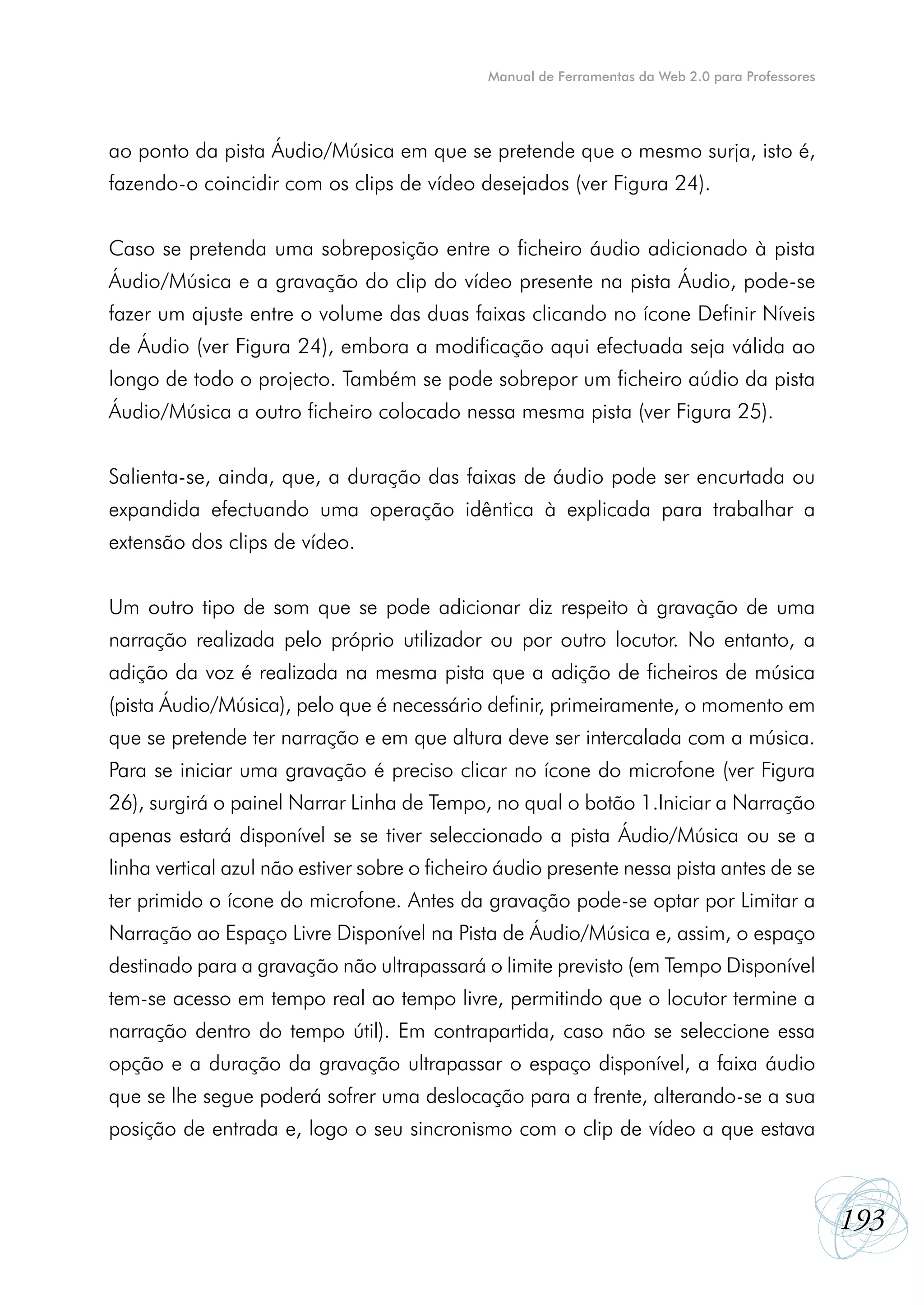 Manual de Ferramentas da Web 2.0 para Professores




ao ponto da pista Áudio/Música em que se pretende que o mesmo surja, isto é,
fazendo-o coincidir com os clips de vídeo desejados (ver Figura 24).


Caso se pretenda uma sobreposição entre o ficheiro áudio adicionado à pista
Áudio/Música e a gravação do clip do vídeo presente na pista Áudio, pode-se
fazer um ajuste entre o volume das duas faixas clicando no ícone Definir Níveis
de Áudio (ver Figura 24), embora a modificação aqui efectuada seja válida ao
longo de todo o projecto. Também se pode sobrepor um ficheiro aúdio da pista
Áudio/Música a outro ficheiro colocado nessa mesma pista (ver Figura 25).


Salienta-se, ainda, que, a duração das faixas de áudio pode ser encurtada ou
expandida efectuando uma operação idêntica à explicada para trabalhar a
extensão dos clips de vídeo.


Um outro tipo de som que se pode adicionar diz respeito à gravação de uma
narração realizada pelo próprio utilizador ou por outro locutor. No entanto, a
adição da voz é realizada na mesma pista que a adição de ficheiros de música
(pista Áudio/Música), pelo que é necessário definir, primeiramente, o momento em
que se pretende ter narração e em que altura deve ser intercalada com a música.
Para se iniciar uma gravação é preciso clicar no ícone do microfone (ver Figura
26), surgirá o painel Narrar Linha de Tempo, no qual o botão 1.Iniciar a Narração
apenas estará disponível se se tiver seleccionado a pista Áudio/Música ou se a
linha vertical azul não estiver sobre o ficheiro áudio presente nessa pista antes de se
ter primido o ícone do microfone. Antes da gravação pode-se optar por Limitar a
Narração ao Espaço Livre Disponível na Pista de Áudio/Música e, assim, o espaço
destinado para a gravação não ultrapassará o limite previsto (em Tempo Disponível
tem-se acesso em tempo real ao tempo livre, permitindo que o locutor termine a
narração dentro do tempo útil). Em contrapartida, caso não se seleccione essa
opção e a duração da gravação ultrapassar o espaço disponível, a faixa áudio
que se lhe segue poderá sofrer uma deslocação para a frente, alterando-se a sua
posição de entrada e, logo o seu sincronismo com o clip de vídeo a que estava



                                                                                                  193
 