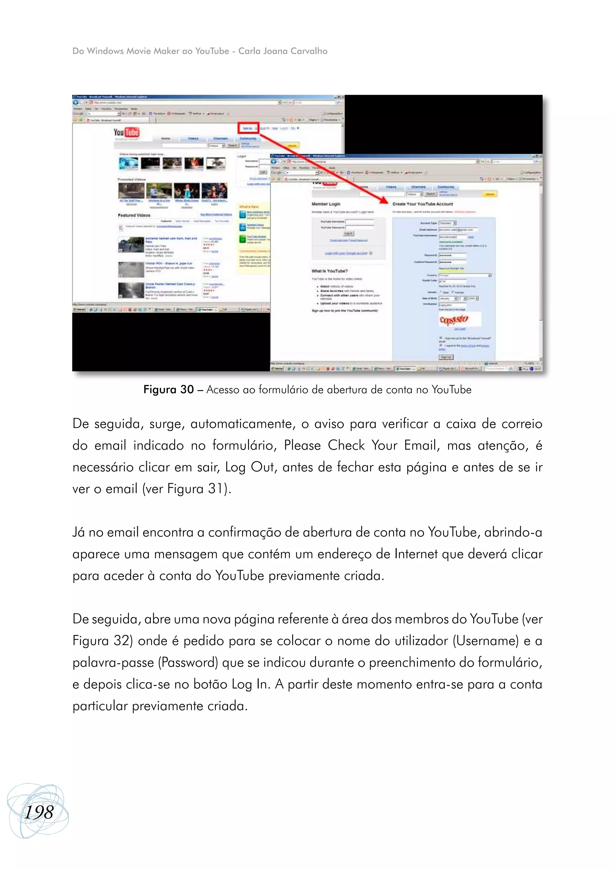 Do Windows Movie Maker ao YouTube - Carla Joana Carvalho




                     Figura 30 – Acesso ao formulário de abertura de conta no YouTube


      De seguida, surge, automaticamente, o aviso para verificar a caixa de correio
      do email indicado no formulário, Please Check Your Email, mas atenção, é
      necessário clicar em sair, Log Out, antes de fechar esta página e antes de se ir
      ver o email (ver Figura 31).


      Já no email encontra a confirmação de abertura de conta no YouTube, abrindo-a
      aparece uma mensagem que contém um endereço de Internet que deverá clicar
      para aceder à conta do YouTube previamente criada.


      De seguida, abre uma nova página referente à área dos membros do YouTube (ver
      Figura 32) onde é pedido para se colocar o nome do utilizador (Username) e a
      palavra-passe (Password) que se indicou durante o preenchimento do formulário,
      e depois clica-se no botão Log In. A partir deste momento entra-se para a conta
      particular previamente criada.




198
 