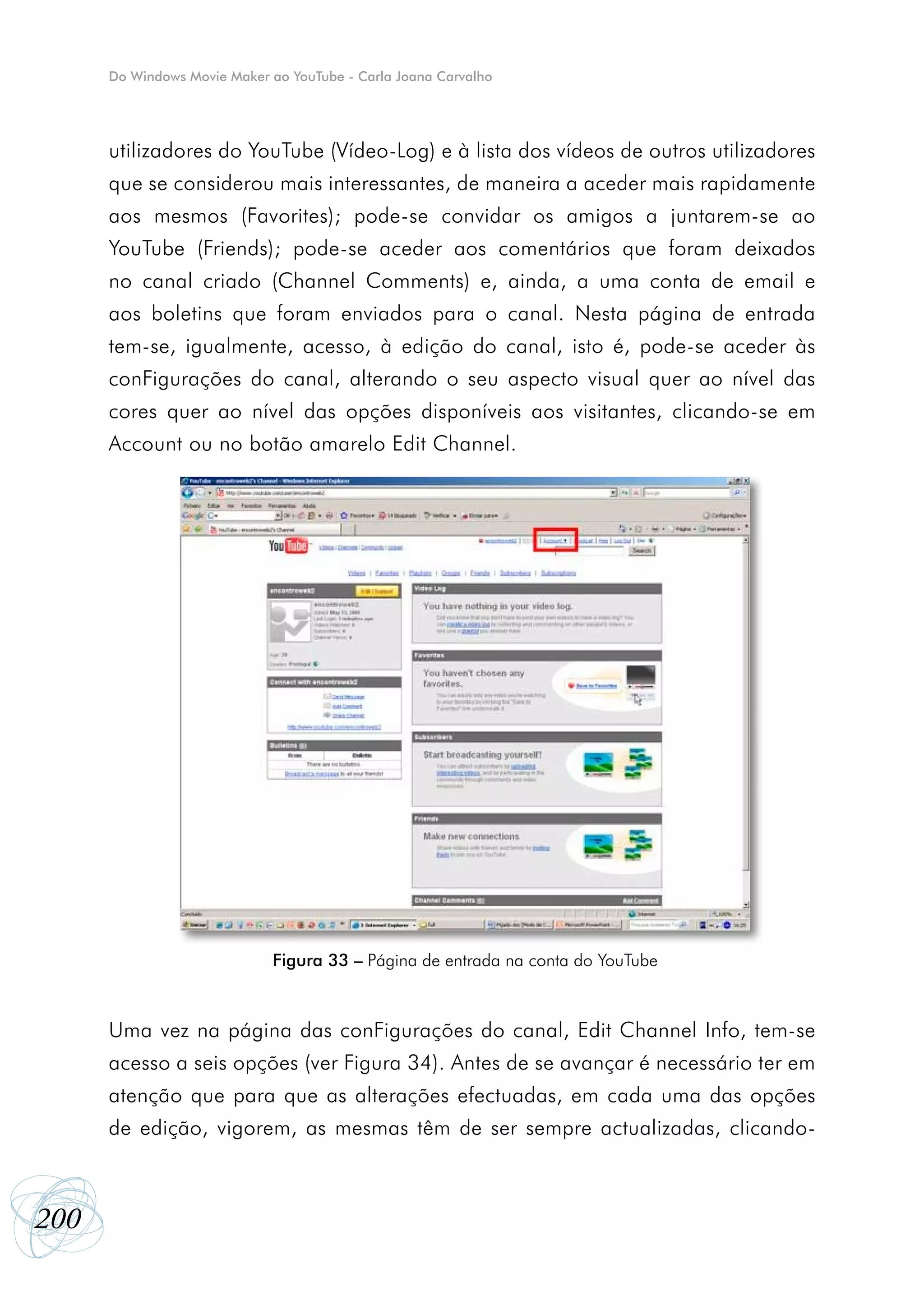 Do Windows Movie Maker ao YouTube - Carla Joana Carvalho




      utilizadores do YouTube (Vídeo-Log) e à lista dos vídeos de outros utilizadores
      que se considerou mais interessantes, de maneira a aceder mais rapidamente
      aos mesmos (Favorites); pode-se convidar os amigos a juntarem-se ao
      YouTube (Friends); pode-se aceder aos comentários que foram deixados
      no canal criado (Channel Comments) e, ainda, a uma conta de email e
      aos boletins que foram enviados para o canal. Nesta página de entrada
      tem-se, igualmente, acesso, à edição do canal, isto é, pode-se aceder às
      conFigurações do canal, alterando o seu aspecto visual quer ao nível das
      cores quer ao nível das opções disponíveis aos visitantes, clicando-se em
      Account ou no botão amarelo Edit Channel.




                             Figura 33 – Página de entrada na conta do YouTube



      Uma vez na página das conFigurações do canal, Edit Channel Info, tem-se
      acesso a seis opções (ver Figura 34). Antes de se avançar é necessário ter em
      atenção que para que as alterações efectuadas, em cada uma das opções
      de edição, vigorem, as mesmas têm de ser sempre actualizadas, clicando-



200
 