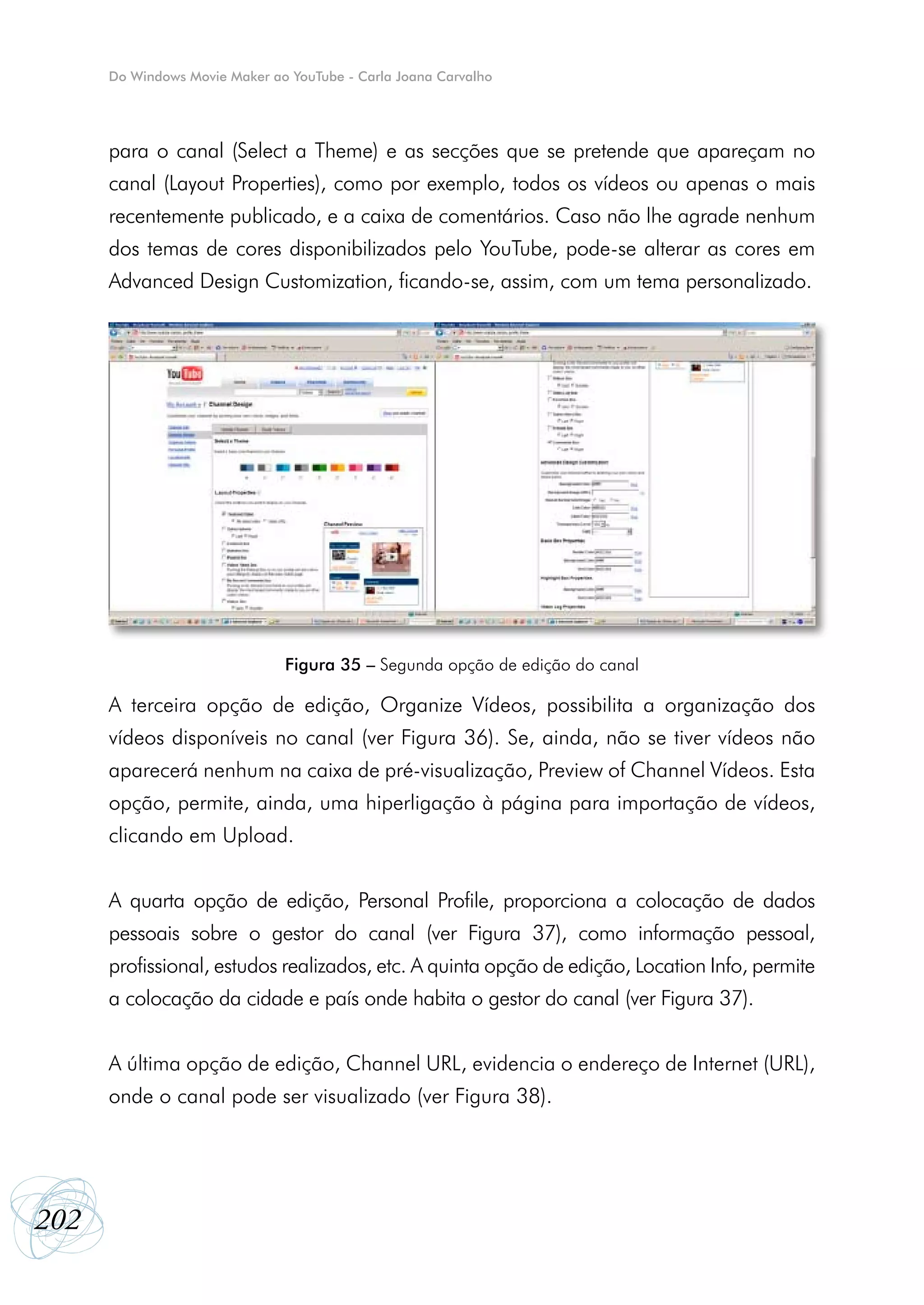 Do Windows Movie Maker ao YouTube - Carla Joana Carvalho




      para o canal (Select a Theme) e as secções que se pretende que apareçam no
      canal (Layout Properties), como por exemplo, todos os vídeos ou apenas o mais
      recentemente publicado, e a caixa de comentários. Caso não lhe agrade nenhum
      dos temas de cores disponibilizados pelo YouTube, pode-se alterar as cores em
      Advanced Design Customization, ficando-se, assim, com um tema personalizado.




                               Figura 35 – Segunda opção de edição do canal

      A terceira opção de edição, Organize Vídeos, possibilita a organização dos
      vídeos disponíveis no canal (ver Figura 36). Se, ainda, não se tiver vídeos não
      aparecerá nenhum na caixa de pré-visualização, Preview of Channel Vídeos. Esta
      opção, permite, ainda, uma hiperligação à página para importação de vídeos,
      clicando em Upload.


      A quarta opção de edição, Personal Profile, proporciona a colocação de dados
      pessoais sobre o gestor do canal (ver Figura 37), como informação pessoal,
      profissional, estudos realizados, etc. A quinta opção de edição, Location Info, permite
      a colocação da cidade e país onde habita o gestor do canal (ver Figura 37).


      A última opção de edição, Channel URL, evidencia o endereço de Internet (URL),
      onde o canal pode ser visualizado (ver Figura 38).




202
 