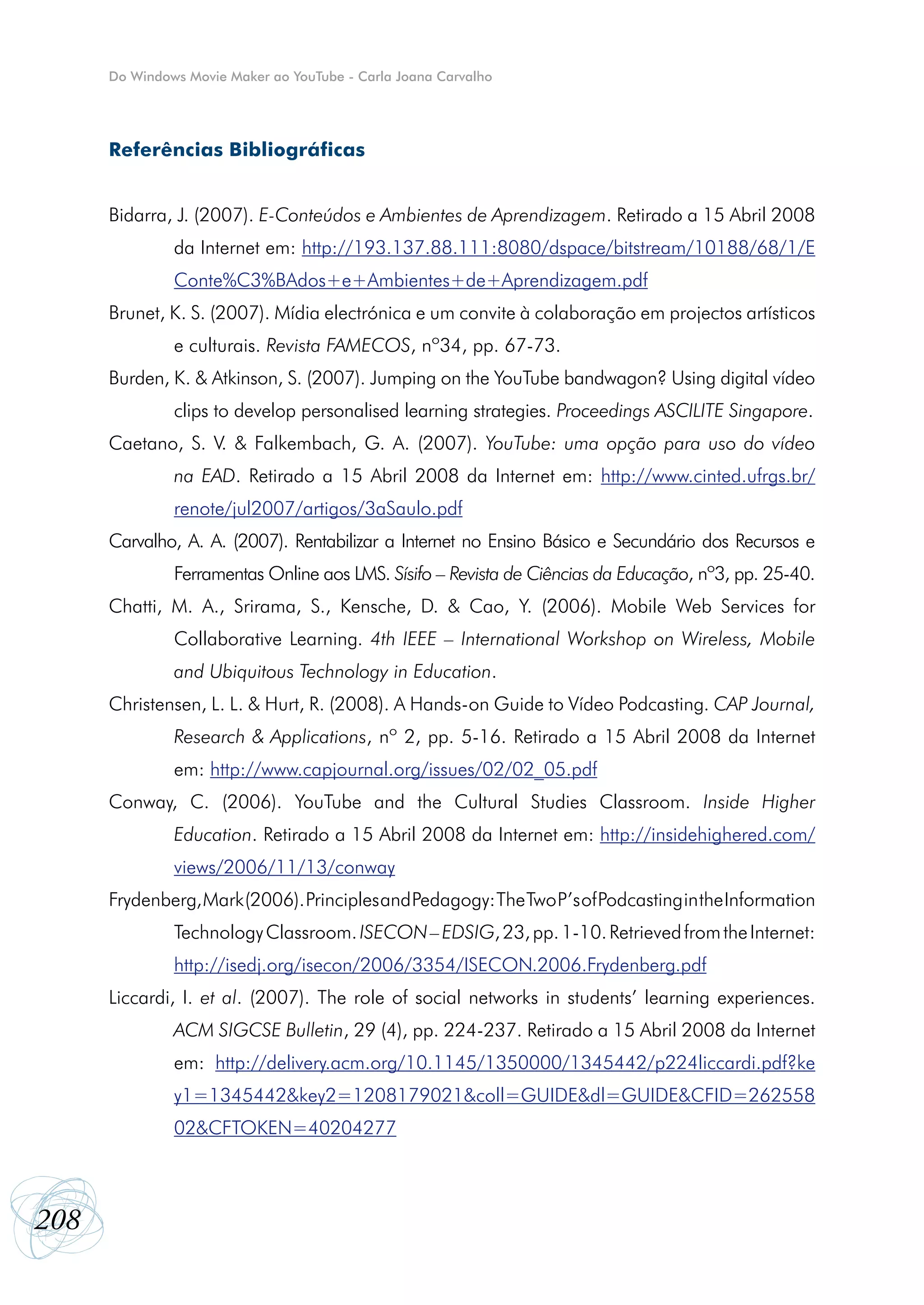 Do Windows Movie Maker ao YouTube - Carla Joana Carvalho




      Referências Bibliográficas


      Bidarra, J. (2007). E-Conteúdos e Ambientes de Aprendizagem. Retirado a 15 Abril 2008
               da Internet em: http://193.137.88.111:8080/dspace/bitstream/10188/68/1/E
               Conte%C3%BAdos+e+Ambientes+de+Aprendizagem.pdf
      Brunet, K. S. (2007). Mídia electrónica e um convite à colaboração em projectos artísticos
               e culturais. Revista FAMECOS, nº34, pp. 67-73.
      Burden, K. & Atkinson, S. (2007). Jumping on the YouTube bandwagon? Using digital vídeo
               clips to develop personalised learning strategies. Proceedings ASCILITE Singapore.
      Caetano, S. V. & Falkembach, G. A. (2007). YouTube: uma opção para uso do vídeo
               na EAD. Retirado a 15 Abril 2008 da Internet em: http://www.cinted.ufrgs.br/
               renote/jul2007/artigos/3aSaulo.pdf
      Carvalho, A. A. (2007). Rentabilizar a Internet no Ensino Básico e Secundário dos Recursos e
               Ferramentas Online aos LMS. Sísifo – Revista de Ciências da Educação, nº3, pp. 25-40.
      Chatti, M. A., Srirama, S., Kensche, D. & Cao, Y. (2006). Mobile Web Services for
               Collaborative Learning. 4th IEEE – International Workshop on Wireless, Mobile
               and Ubiquitous Technology in Education.
      Christensen, L. L. & Hurt, R. (2008). A Hands-on Guide to Vídeo Podcasting. CAP Journal,
               Research & Applications, nº 2, pp. 5-16. Retirado a 15 Abril 2008 da Internet
               em: http://www.capjournal.org/issues/02/02_05.pdf
      Conway, C. (2006). YouTube and the Cultural Studies Classroom. Inside Higher
               Education. Retirado a 15 Abril 2008 da Internet em: http://insidehighered.com/
               views/2006/11/13/conway
      Frydenberg, Mark (2006). Principles and Pedagogy: The Two P’s of Podcasting in the Information
               Technology Classroom. ISECON – EDSIG, 23, pp. 1-10. Retrieved from the Internet:
               http://isedj.org/isecon/2006/3354/ISECON.2006.Frydenberg.pdf
      Liccardi, I. et al. (2007). The role of social networks in students’ learning experiences.
               ACM SIGCSE Bulletin, 29 (4), pp. 224-237. Retirado a 15 Abril 2008 da Internet
               em: http://delivery.acm.org/10.1145/1350000/1345442/p224liccardi.pdf?ke
               y1=1345442&key2=1208179021&coll=GUIDE&dl=GUIDE&CFID=262558
               02&CFTOKEN=40204277



208
 