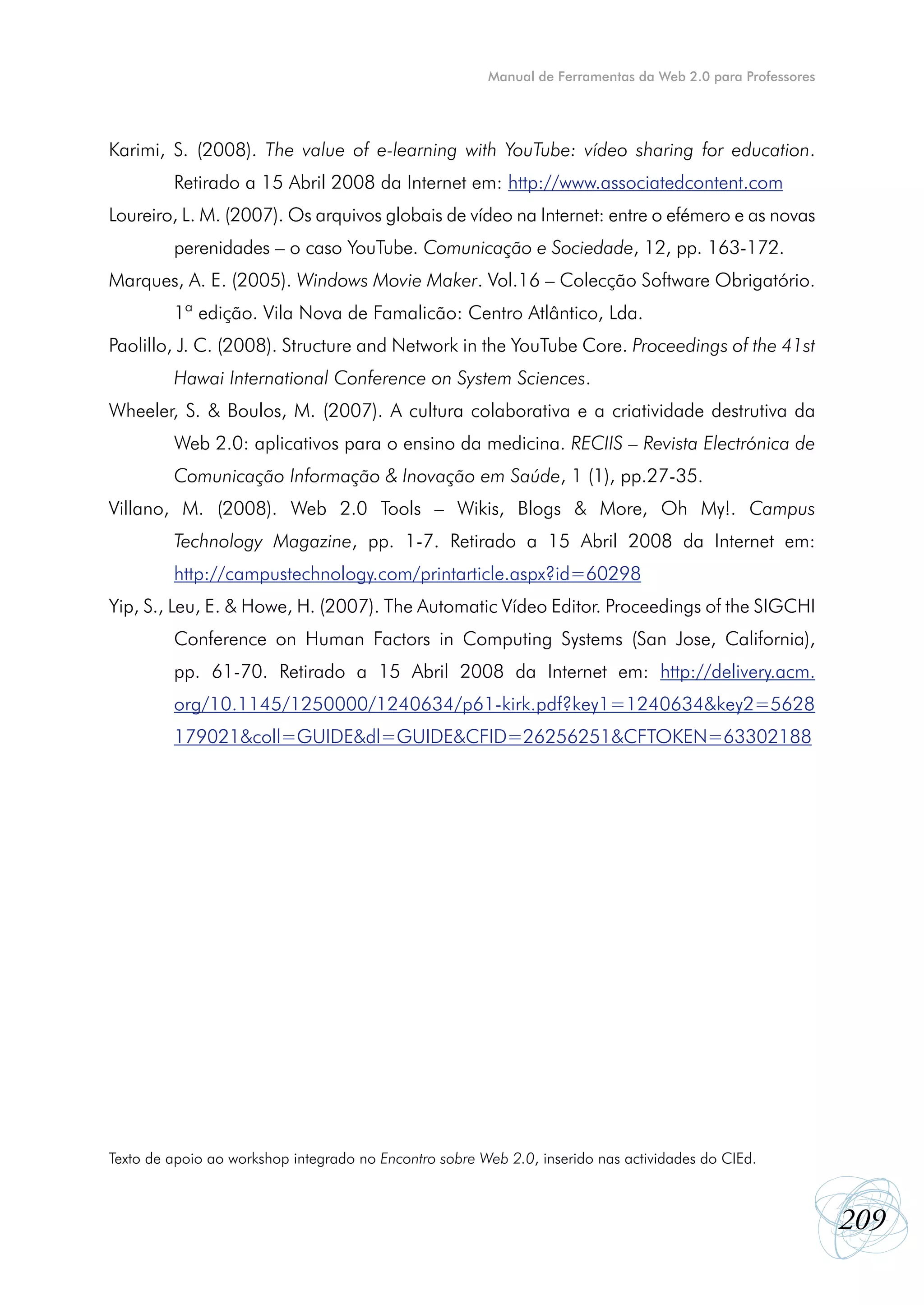 Manual de Ferramentas da Web 2.0 para Professores




Karimi, S. (2008). The value of e-learning with YouTube: vídeo sharing for education.
         Retirado a 15 Abril 2008 da Internet em: http://www.associatedcontent.com
Loureiro, L. M. (2007). Os arquivos globais de vídeo na Internet: entre o efémero e as novas
         perenidades – o caso YouTube. Comunicação e Sociedade, 12, pp. 163-172.
Marques, A. E. (2005). Windows Movie Maker. Vol.16 – Colecção Software Obrigatório.
         1ª edição. Vila Nova de Famalicão: Centro Atlântico, Lda.
Paolillo, J. C. (2008). Structure and Network in the YouTube Core. Proceedings of the 41st
         Hawai International Conference on System Sciences.
Wheeler, S. & Boulos, M. (2007). A cultura colaborativa e a criatividade destrutiva da
         Web 2.0: aplicativos para o ensino da medicina. RECIIS – Revista Electrónica de
         Comunicação Informação & Inovação em Saúde, 1 (1), pp.27-35.
Villano, M. (2008). Web 2.0 Tools – Wikis, Blogs & More, Oh My!. Campus
         Technology Magazine, pp. 1-7. Retirado a 15 Abril 2008 da Internet em:
         http://campustechnology.com/printarticle.aspx?id=60298
Yip, S., Leu, E. & Howe, H. (2007). The Automatic Vídeo Editor. Proceedings of the SIGCHI
         Conference on Human Factors in Computing Systems (San Jose, California),
         pp. 61-70. Retirado a 15 Abril 2008 da Internet em: http://delivery.acm.
         org/10.1145/1250000/1240634/p61-kirk.pdf?key1=1240634&key2=5628
         179021&coll=GUIDE&dl=GUIDE&CFID=26256251&CFTOKEN=63302188




Texto de apoio ao workshop integrado no Encontro sobre Web 2.0, inserido nas actividades do CIEd.



                                                                                                            209
 