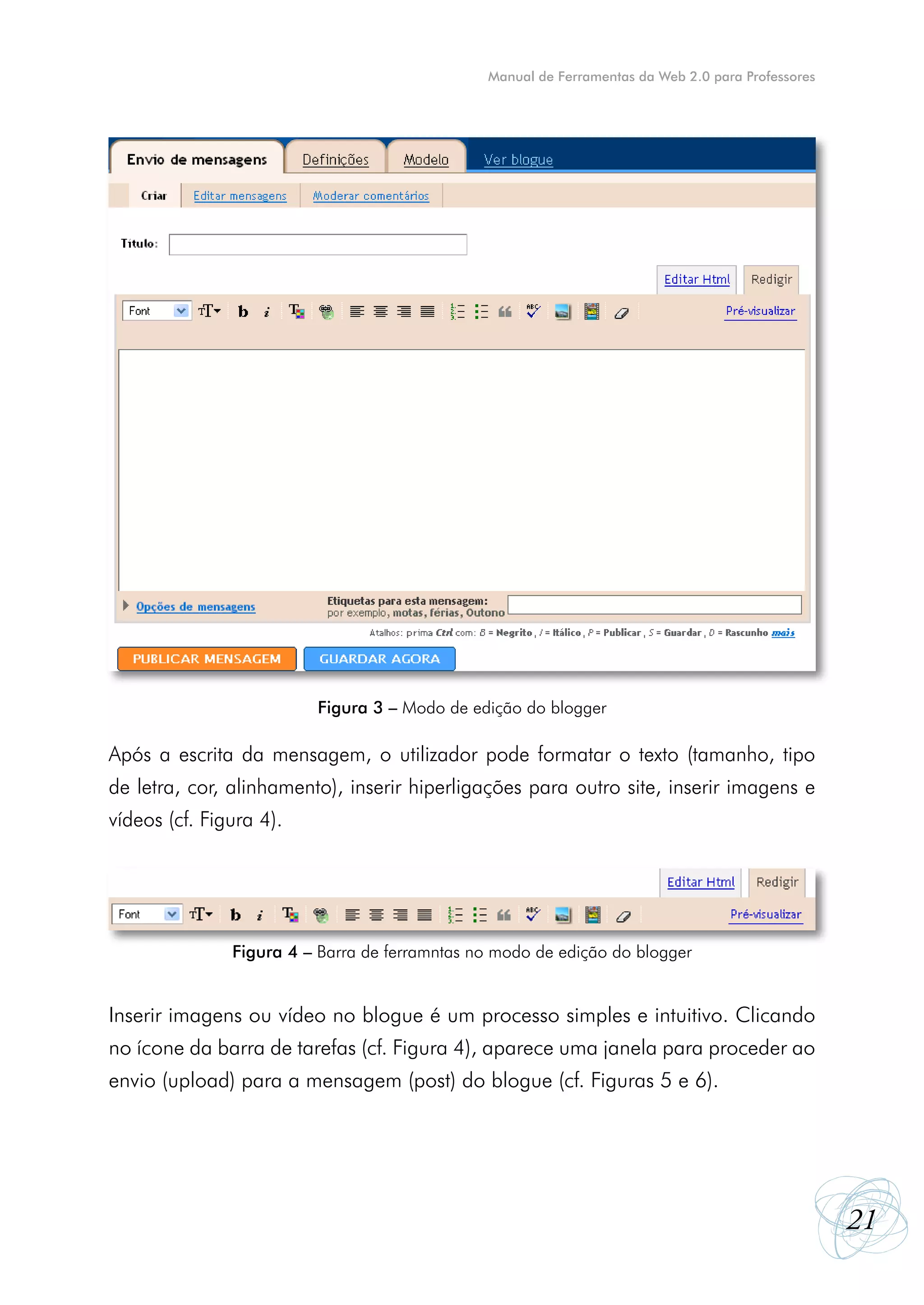 Manual de Ferramentas da Web 2.0 para Professores




                         Figura 3 – Modo de edição do blogger

Após a escrita da mensagem, o utilizador pode formatar o texto (tamanho, tipo
de letra, cor, alinhamento), inserir hiperligações para outro site, inserir imagens e
vídeos (cf. Figura 4).




               Figura 4 – Barra de ferramntas no modo de edição do blogger


Inserir imagens ou vídeo no blogue é um processo simples e intuitivo. Clicando
no ícone da barra de tarefas (cf. Figura 4), aparece uma janela para proceder ao
envio (upload) para a mensagem (post) do blogue (cf. Figuras 5 e 6).




                                                                                                   21
 