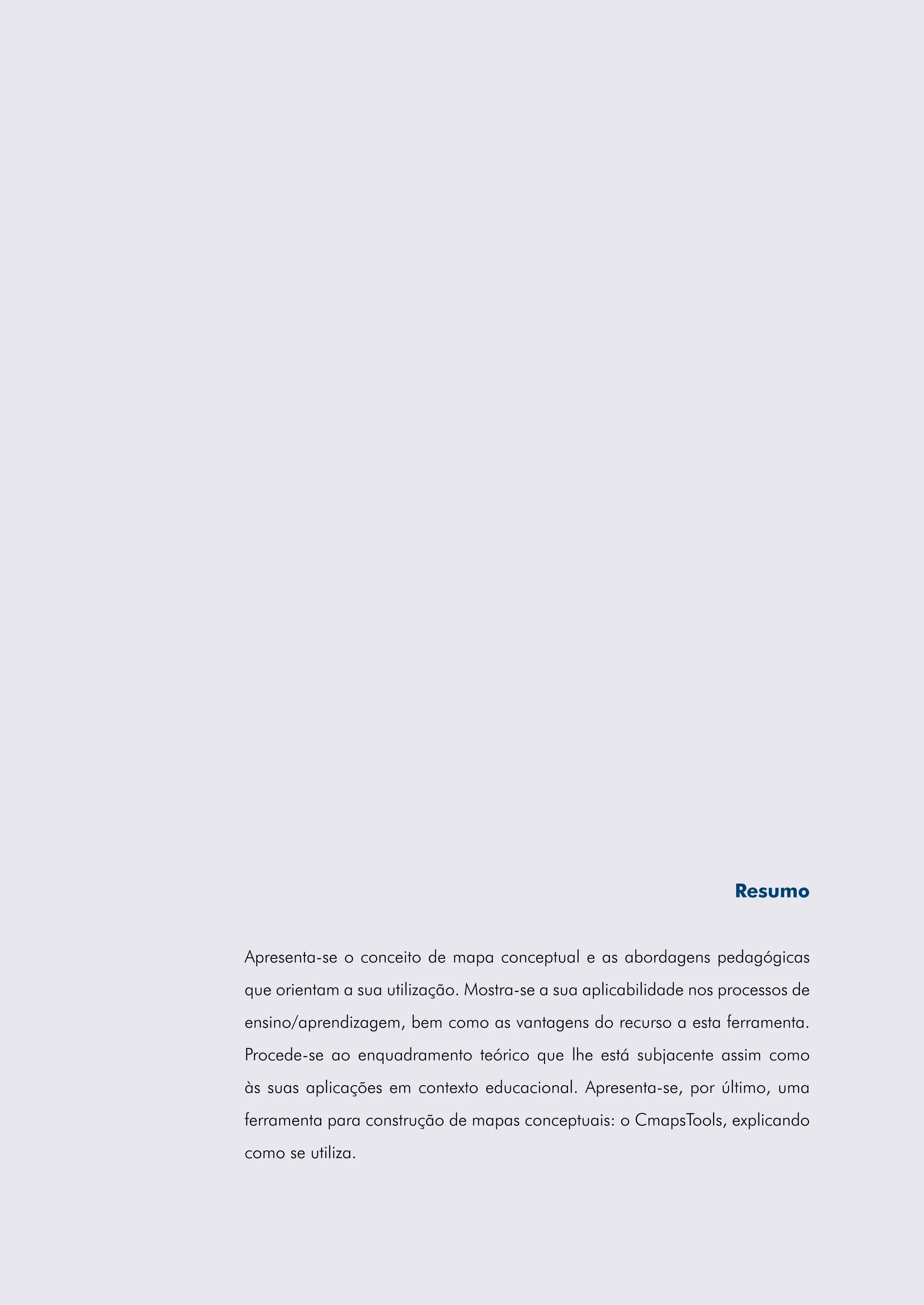 Resumo


Apresenta-se o conceito de mapa conceptual e as abordagens pedagógicas
que orientam a sua utilização. Mostra-se a sua aplicabilidade nos processos de
ensino/aprendizagem, bem como as vantagens do recurso a esta ferramenta.
Procede-se ao enquadramento teórico que lhe está subjacente assim como
às suas aplicações em contexto educacional. Apresenta-se, por último, uma
ferramenta para construção de mapas conceptuais: o CmapsTools, explicando
como se utiliza.
 
