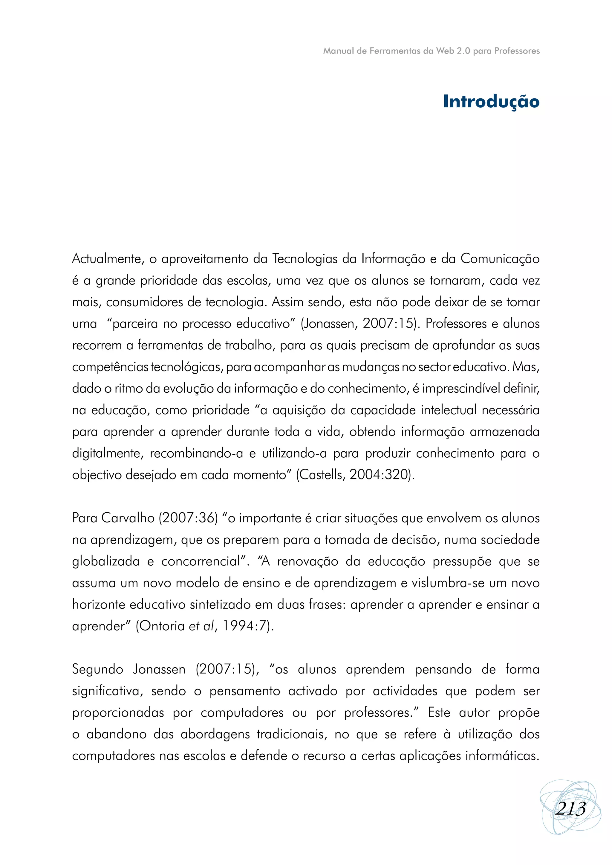 Manual de Ferramentas da Web 2.0 para Professores




                                                                       Introdução




Actualmente, o aproveitamento da Tecnologias da Informação e da Comunicação
é a grande prioridade das escolas, uma vez que os alunos se tornaram, cada vez
mais, consumidores de tecnologia. Assim sendo, esta não pode deixar de se tornar
uma “parceira no processo educativo” (Jonassen, 2007:15). Professores e alunos
recorrem a ferramentas de trabalho, para as quais precisam de aprofundar as suas
competências tecnológicas, para acompanhar as mudanças no sector educativo. Mas,
dado o ritmo da evolução da informação e do conhecimento, é imprescindível definir,
na educação, como prioridade “a aquisição da capacidade intelectual necessária
para aprender a aprender durante toda a vida, obtendo informação armazenada
digitalmente, recombinando-a e utilizando-a para produzir conhecimento para o
objectivo desejado em cada momento” (Castells, 2004:320).


Para Carvalho (2007:36) “o importante é criar situações que envolvem os alunos
na aprendizagem, que os preparem para a tomada de decisão, numa sociedade
globalizada e concorrencial”. “A renovação da educação pressupõe que se
assuma um novo modelo de ensino e de aprendizagem e vislumbra-se um novo
horizonte educativo sintetizado em duas frases: aprender a aprender e ensinar a
aprender” (Ontoria et al, 1994:7).


Segundo Jonassen (2007:15), “os alunos aprendem pensando de forma
significativa, sendo o pensamento activado por actividades que podem ser
proporcionadas por computadores ou por professores.” Este autor propõe
o abandono das abordagens tradicionais, no que se refere à utilização dos
computadores nas escolas e defende o recurso a certas aplicações informáticas.


                                                                                                213
 