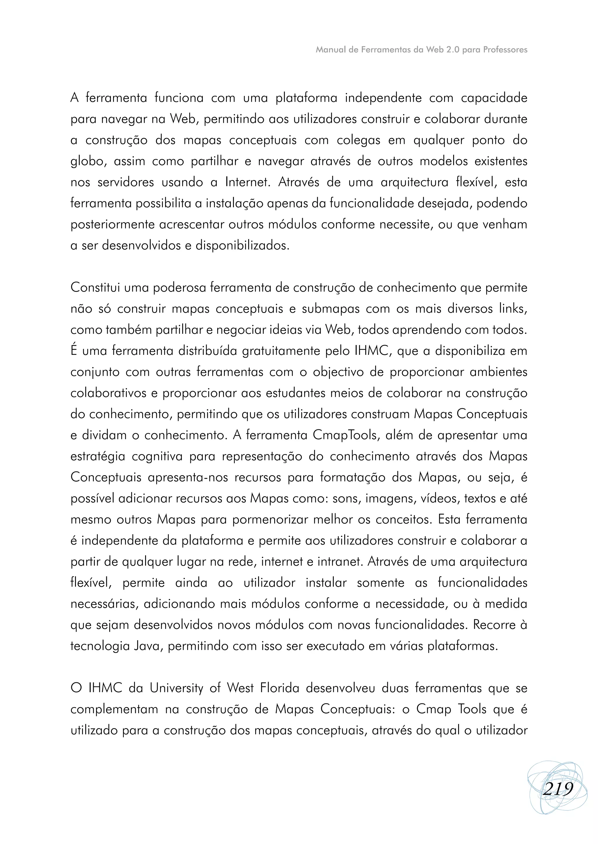 Manual de Ferramentas da Web 2.0 para Professores




A ferramenta funciona com uma plataforma independente com capacidade
para navegar na Web, permitindo aos utilizadores construir e colaborar durante
a construção dos mapas conceptuais com colegas em qualquer ponto do
globo, assim como partilhar e navegar através de outros modelos existentes
nos servidores usando a Internet. Através de uma arquitectura flexível, esta
ferramenta possibilita a instalação apenas da funcionalidade desejada, podendo
posteriormente acrescentar outros módulos conforme necessite, ou que venham
a ser desenvolvidos e disponibilizados.


Constitui uma poderosa ferramenta de construção de conhecimento que permite
não só construir mapas conceptuais e submapas com os mais diversos links,
como também partilhar e negociar ideias via Web, todos aprendendo com todos.
É uma ferramenta distribuída gratuitamente pelo IHMC, que a disponibiliza em
conjunto com outras ferramentas com o objectivo de proporcionar ambientes
colaborativos e proporcionar aos estudantes meios de colaborar na construção
do conhecimento, permitindo que os utilizadores construam Mapas Conceptuais
e dividam o conhecimento. A ferramenta CmapTools, além de apresentar uma
estratégia cognitiva para representação do conhecimento através dos Mapas
Conceptuais apresenta-nos recursos para formatação dos Mapas, ou seja, é
possível adicionar recursos aos Mapas como: sons, imagens, vídeos, textos e até
mesmo outros Mapas para pormenorizar melhor os conceitos. Esta ferramenta
é independente da plataforma e permite aos utilizadores construir e colaborar a
partir de qualquer lugar na rede, internet e intranet. Através de uma arquitectura
flexível, permite ainda ao utilizador instalar somente as funcionalidades
necessárias, adicionando mais módulos conforme a necessidade, ou à medida
que sejam desenvolvidos novos módulos com novas funcionalidades. Recorre à
tecnologia Java, permitindo com isso ser executado em várias plataformas.


O IHMC da University of West Florida desenvolveu duas ferramentas que se
complementam na construção de Mapas Conceptuais: o Cmap Tools que é
utilizado para a construção dos mapas conceptuais, através do qual o utilizador



                                                                                                219
 