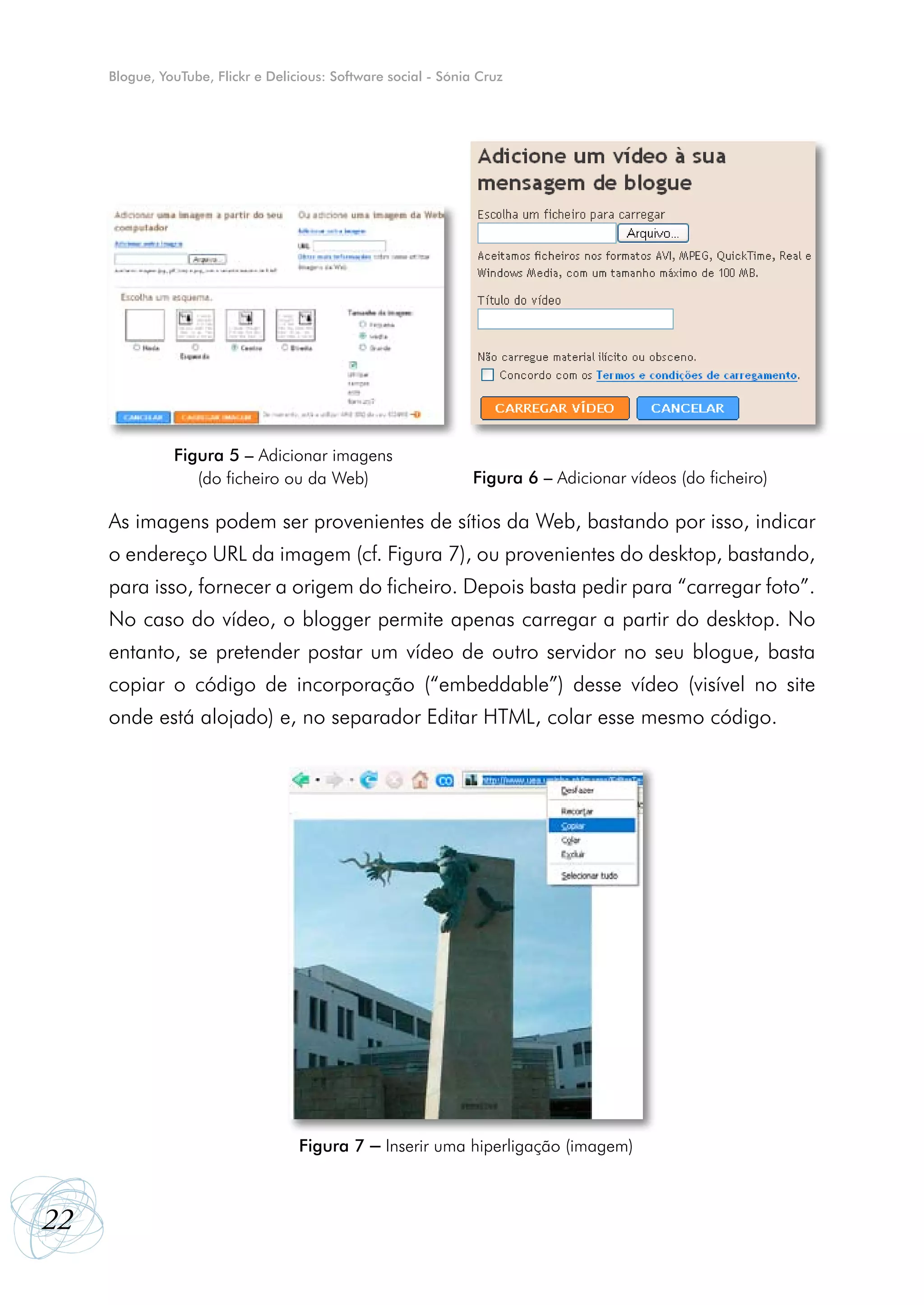 Blogue, YouTube, Flickr e Delicious: Software social - Sónia Cruz




               Figura 5 – Adicionar imagens
                  (do ficheiro ou da Web)                        Figura 6 – Adicionar vídeos (do ficheiro)

     As imagens podem ser provenientes de sítios da Web, bastando por isso, indicar
     o endereço URL da imagem (cf. Figura 7), ou provenientes do desktop, bastando,
     para isso, fornecer a origem do ficheiro. Depois basta pedir para “carregar foto”.
     No caso do vídeo, o blogger permite apenas carregar a partir do desktop. No
     entanto, se pretender postar um vídeo de outro servidor no seu blogue, basta
     copiar o código de incorporação (“embeddable”) desse vídeo (visível no site
     onde está alojado) e, no separador Editar HTML, colar esse mesmo código.




                                    Figura 7    – Inserir uma hiperligação (imagem)


22
 