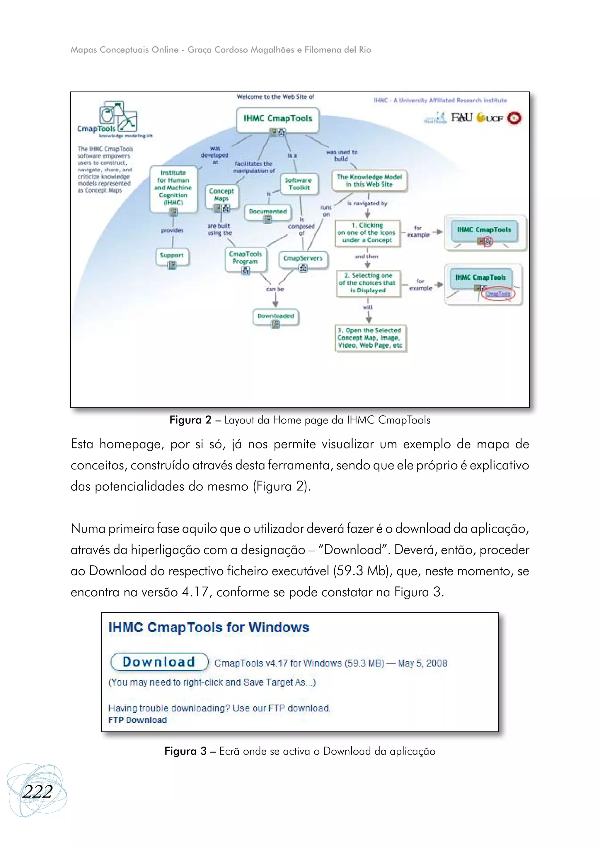 Mapas Conceptuais Online - Graça Cardoso Magalhães e Filomena del Rio




                            Figura 2 – Layout da Home page da IHMC CmapTools

      Esta homepage, por si só, já nos permite visualizar um exemplo de mapa de
      conceitos, construído através desta ferramenta, sendo que ele próprio é explicativo
      das potencialidades do mesmo (Figura 2).


      Numa primeira fase aquilo que o utilizador deverá fazer é o download da aplicação,
      através da hiperligação com a designação – “Download”. Deverá, então, proceder
      ao Download do respectivo ficheiro executável (59.3 Mb), que, neste momento, se
      encontra na versão 4.17, conforme se pode constatar na Figura 3.




                           Figura 3 – Ecrã onde se activa o Download da aplicação


222
 
