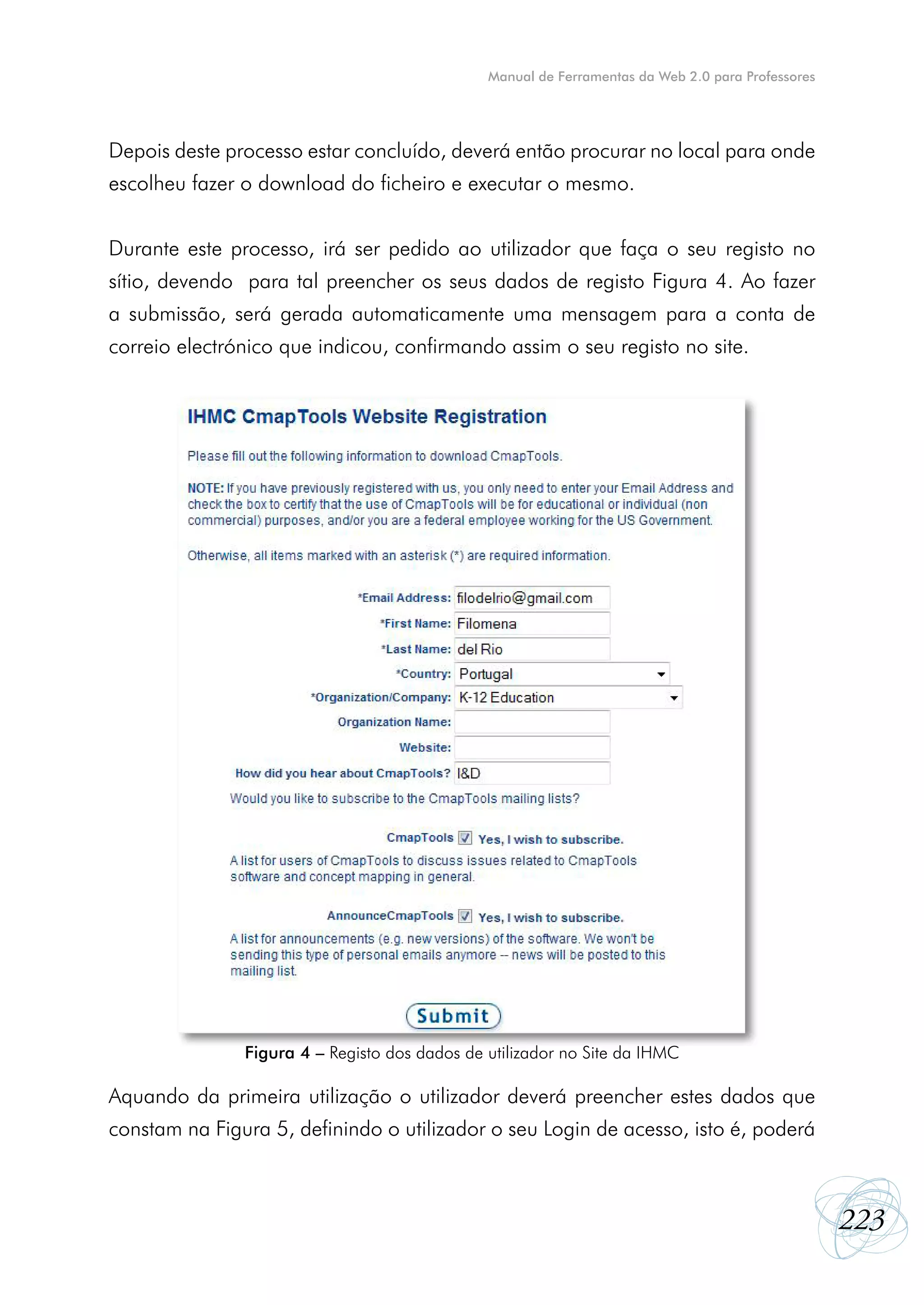 Manual de Ferramentas da Web 2.0 para Professores




Depois deste processo estar concluído, deverá então procurar no local para onde
escolheu fazer o download do ficheiro e executar o mesmo.


Durante este processo, irá ser pedido ao utilizador que faça o seu registo no
sítio, devendo para tal preencher os seus dados de registo Figura 4. Ao fazer
a submissão, será gerada automaticamente uma mensagem para a conta de
correio electrónico que indicou, confirmando assim o seu registo no site.




               Figura 4 – Registo dos dados de utilizador no Site da IHMC

Aquando da primeira utilização o utilizador deverá preencher estes dados que
constam na Figura 5, definindo o utilizador o seu Login de acesso, isto é, poderá



                                                                                                   223
 