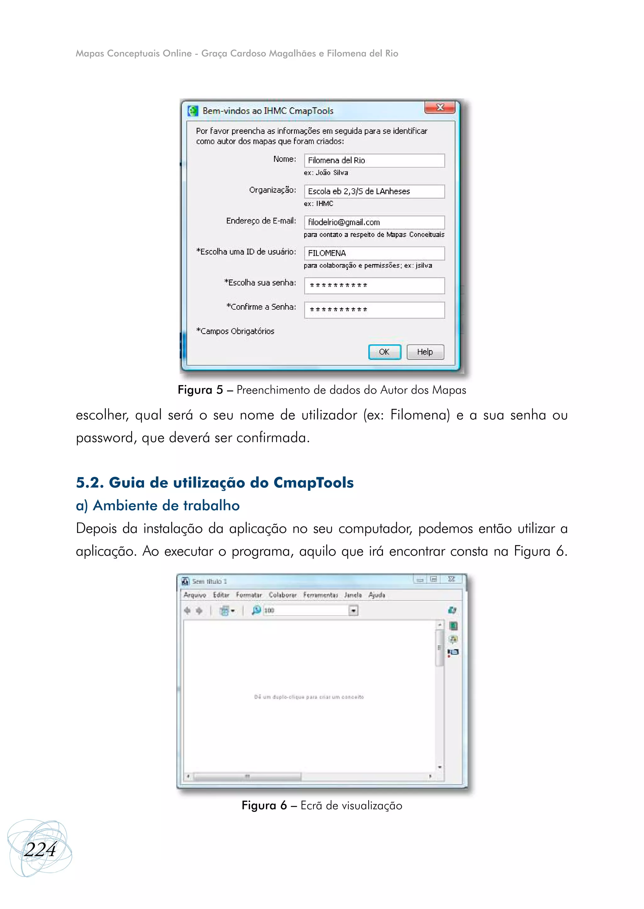 Mapas Conceptuais Online - Graça Cardoso Magalhães e Filomena del Rio




                           Figura 5 – Preenchimento de dados do Autor dos Mapas

      escolher, qual será o seu nome de utilizador (ex: Filomena) e a sua senha ou
      password, que deverá ser confirmada.


      5.2. Guia de utilização do CmapTools
      a) Ambiente de trabalho
      Depois da instalação da aplicação no seu computador, podemos então utilizar a
      aplicação. Ao executar o programa, aquilo que irá encontrar consta na Figura 6.




                                         Figura 6 – Ecrã de visualização


224
 