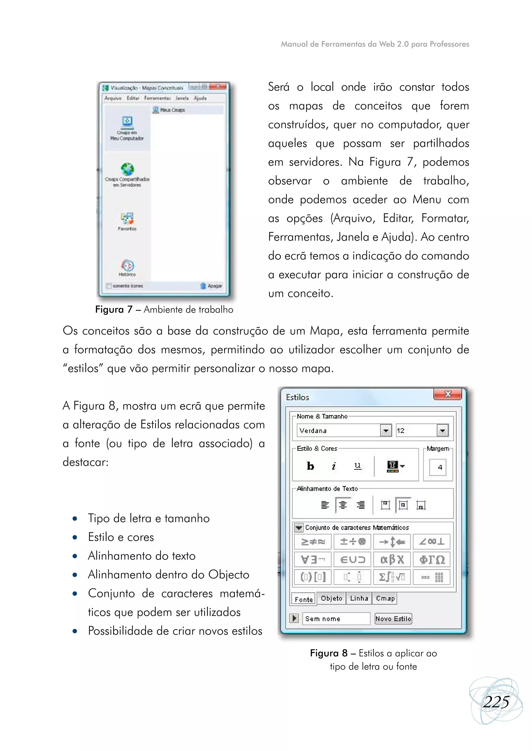 Manual de Ferramentas da Web 2.0 para Professores




                                              Será o local onde irão constar todos
                                              os mapas de conceitos que forem
                                              construídos, quer no computador, quer
                                              aqueles que possam ser partilhados
                                              em servidores. Na Figura 7, podemos
                                              observar o ambiente de trabalho,
                                              onde podemos aceder ao Menu com
                                              as opções (Arquivo, Editar, Formatar,
                                              Ferramentas, Janela e Ajuda). Ao centro
                                              do ecrã temos a indicação do comando
                                              a executar para iniciar a construção de
                                              um conceito.
        Figura 7 – Ambiente de trabalho

Os conceitos são a base da construção de um Mapa, esta ferramenta permite
a formatação dos mesmos, permitindo ao utilizador escolher um conjunto de
“estilos” que vão permitir personalizar o nosso mapa.


A Figura 8, mostra um ecrã que permite
a alteração de Estilos relacionadas com
a fonte (ou tipo de letra associado) a
destacar:



    •	 Tipo de letra e tamanho
    •	 Estilo e cores
    •	 Alinhamento do texto
    •	 Alinhamento dentro do Objecto
    •	 Conjunto de caracteres matemá-
	      ticos que podem ser utilizados
    •	 Possibilidade de criar novos estilos
                                                       Figura 8 – Estilos a aplicar ao
                                                           tipo de letra ou fonte


                                                                                                    225
 