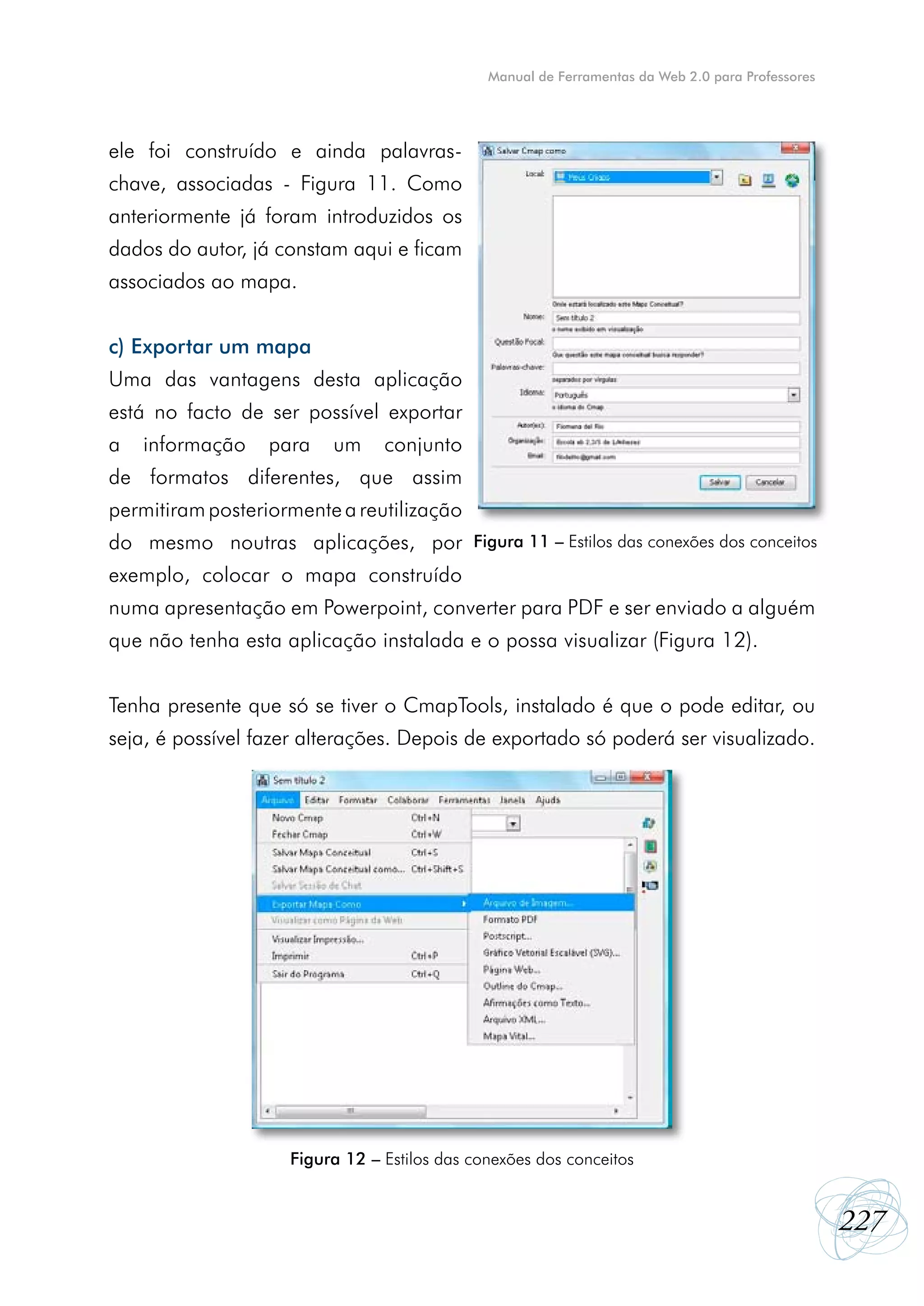 Manual de Ferramentas da Web 2.0 para Professores




ele foi construído e ainda palavras-
chave, associadas - Figura 11. Como
anteriormente já foram introduzidos os
dados do autor, já constam aqui e ficam
associados ao mapa.


c) Exportar um mapa
Uma das vantagens desta aplicação
está no facto de ser possível exportar
a   informação    para   um     conjunto
de formatos diferentes, que assim
permitiram posteriormente a reutilização
do mesmo noutras aplicações, por Figura 11 – Estilos das conexões dos conceitos
exemplo, colocar o mapa construído
numa apresentação em Powerpoint, converter para PDF e ser enviado a alguém
que não tenha esta aplicação instalada e o possa visualizar (Figura 12).


Tenha presente que só se tiver o CmapTools, instalado é que o pode editar, ou
seja, é possível fazer alterações. Depois de exportado só poderá ser visualizado.




                    Figura 12 – Estilos das conexões dos conceitos


                                                                                                  227
 