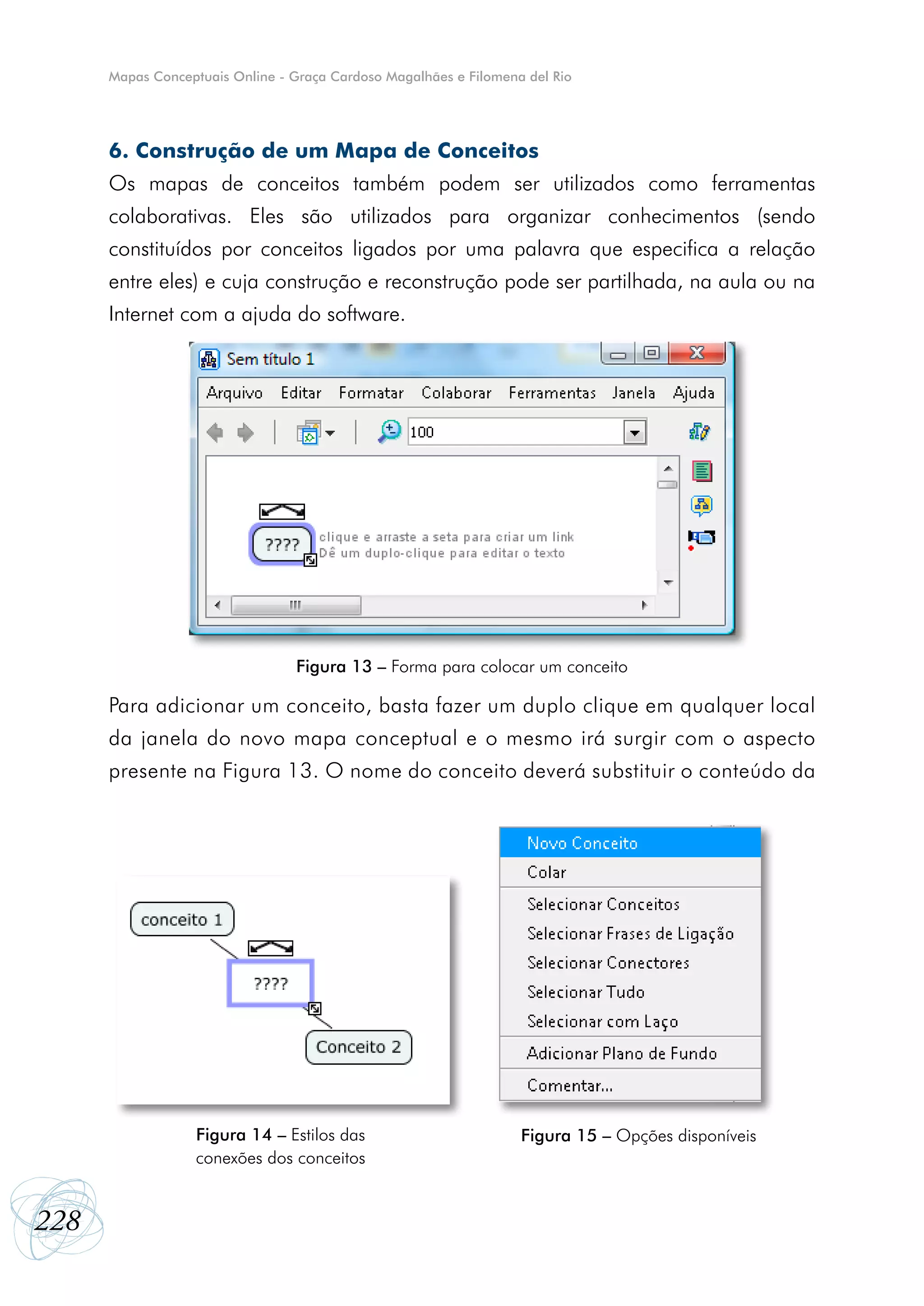 Mapas Conceptuais Online - Graça Cardoso Magalhães e Filomena del Rio




      6. Construção de um Mapa de Conceitos
      Os mapas de conceitos também podem ser utilizados como ferramentas
      colaborativas. Eles são utilizados para organizar conhecimentos (sendo
      constituídos por conceitos ligados por uma palavra que especifica a relação
      entre eles) e cuja construção e reconstrução pode ser partilhada, na aula ou na
      Internet com a ajuda do software.




                                 Figura 13 – Forma para colocar um conceito

      Para adicionar um conceito, basta fazer um duplo clique em qualquer local
      da janela do novo mapa conceptual e o mesmo irá surgir com o aspecto
      presente na Figura 13. O nome do conceito deverá substituir o conteúdo da




                  Figura 14 – Estilos das                          Figura 15 – Opções disponíveis
                  conexões dos conceitos


228
 
