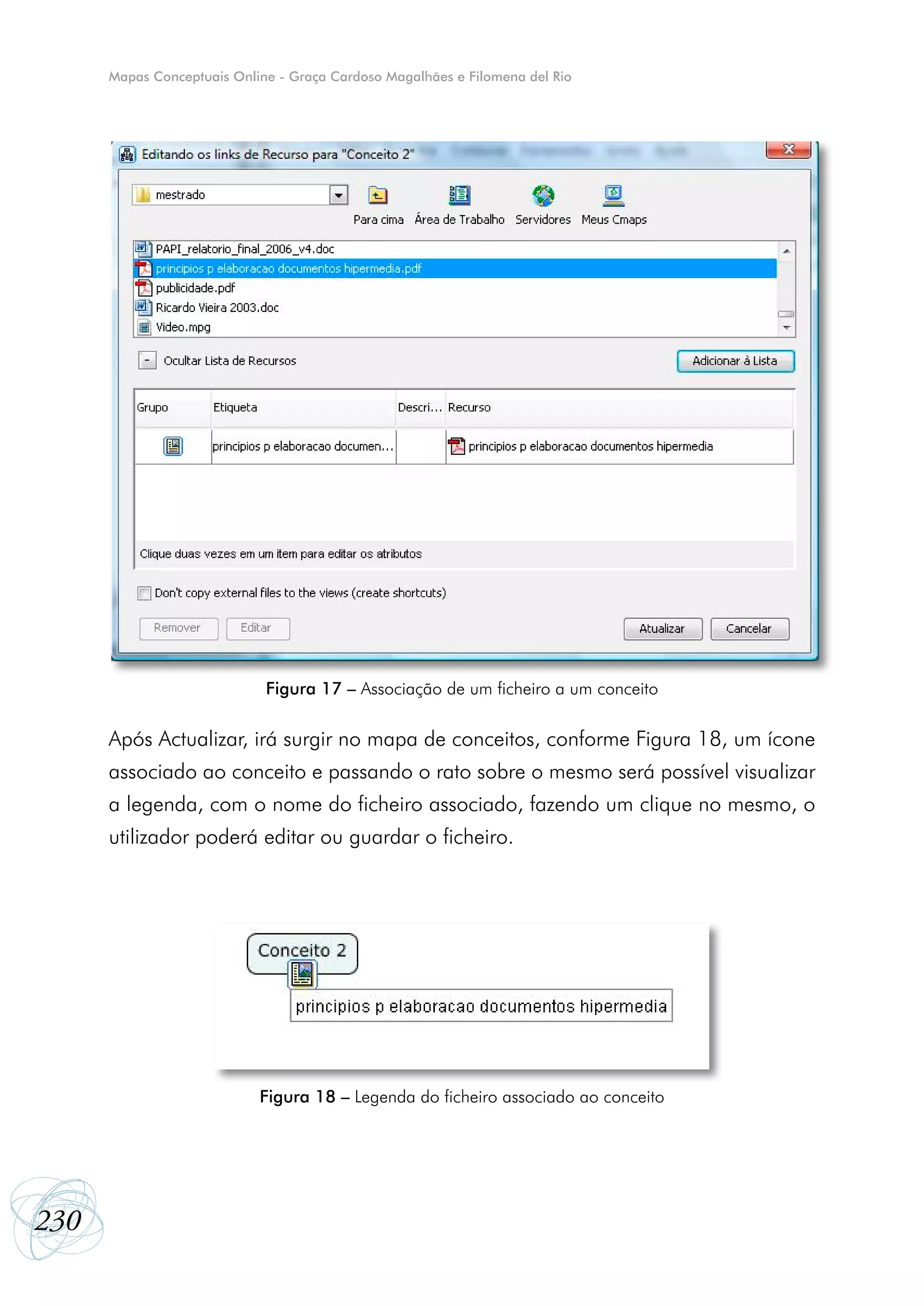 Mapas Conceptuais Online - Graça Cardoso Magalhães e Filomena del Rio




                             Figura 17 – Associação de um ficheiro a um conceito

      Após Actualizar, irá surgir no mapa de conceitos, conforme Figura 18, um ícone
      associado ao conceito e passando o rato sobre o mesmo será possível visualizar
      a legenda, com o nome do ficheiro associado, fazendo um clique no mesmo, o
      utilizador poderá editar ou guardar o ficheiro.




                            Figura 18 – Legenda do ficheiro associado ao conceito




230
 