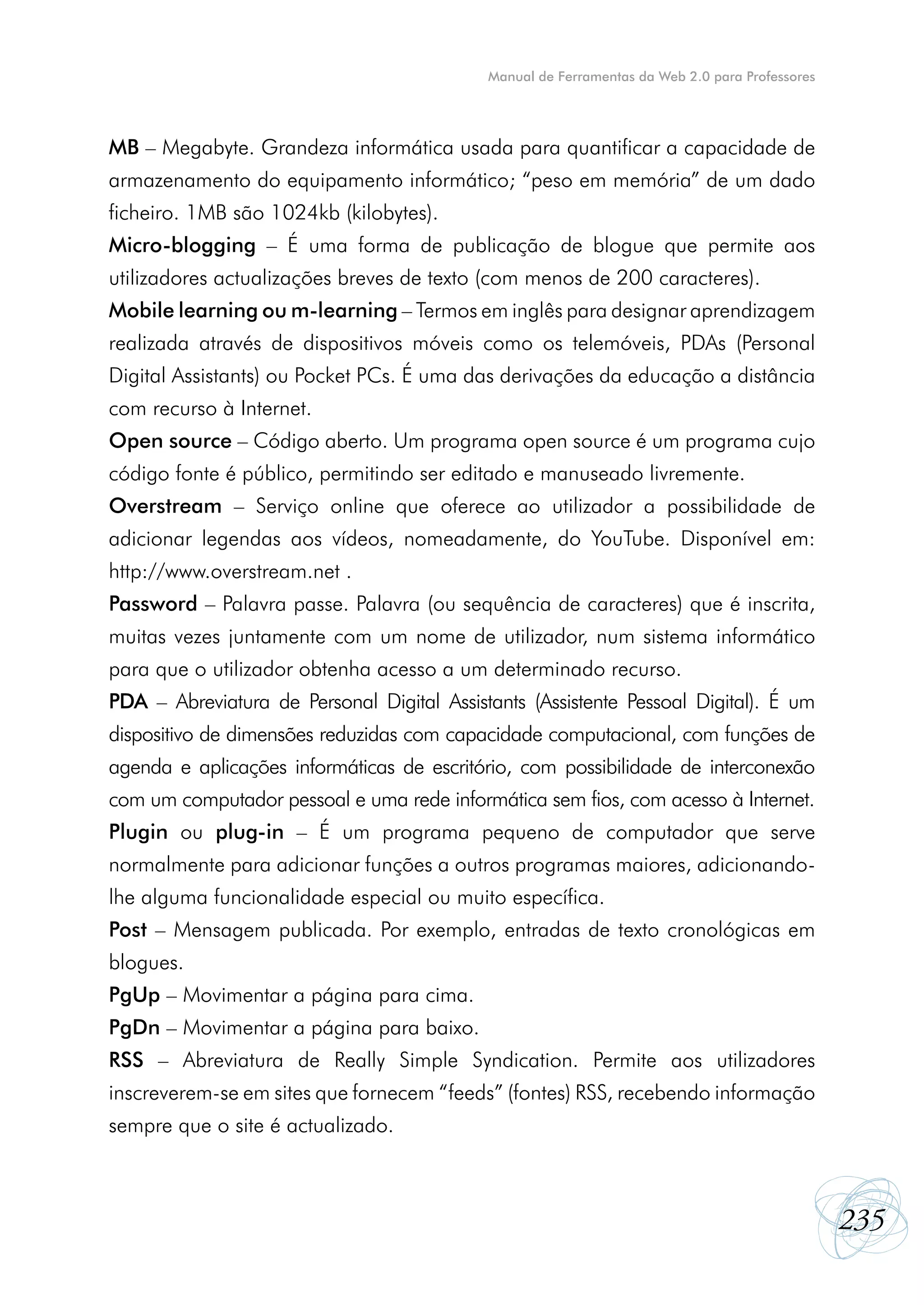 Manual de Ferramentas da Web 2.0 para Professores




MB – Megabyte. Grandeza informática usada para quantificar a capacidade de
armazenamento do equipamento informático; “peso em memória” de um dado
ficheiro. 1MB são 1024kb (kilobytes).
Micro-blogging – É uma forma de publicação de blogue que permite aos
utilizadores actualizações breves de texto (com menos de 200 caracteres).
Mobile learning ou m-learning – Termos em inglês para designar aprendizagem
realizada através de dispositivos móveis como os telemóveis, PDAs (Personal
Digital Assistants) ou Pocket PCs. É uma das derivações da educação a distância
com recurso à Internet.
Open source – Código aberto. Um programa open source é um programa cujo
código fonte é público, permitindo ser editado e manuseado livremente.
Overstream – Serviço online que oferece ao utilizador a possibilidade de
adicionar legendas aos vídeos, nomeadamente, do YouTube. Disponível em:
http://www.overstream.net .
Password – Palavra passe. Palavra (ou sequência de caracteres) que é inscrita,
muitas vezes juntamente com um nome de utilizador, num sistema informático
para que o utilizador obtenha acesso a um determinado recurso.
PDA – Abreviatura de Personal Digital Assistants (Assistente Pessoal Digital). É um
dispositivo de dimensões reduzidas com capacidade computacional, com funções de
agenda e aplicações informáticas de escritório, com possibilidade de interconexão
com um computador pessoal e uma rede informática sem fios, com acesso à Internet.
Plugin ou plug-in – É um programa pequeno de computador que serve
normalmente para adicionar funções a outros programas maiores, adicionando-
lhe alguma funcionalidade especial ou muito específica.
Post – Mensagem publicada. Por exemplo, entradas de texto cronológicas em
blogues.
PgUp – Movimentar a página para cima.
PgDn – Movimentar a página para baixo.
RSS – Abreviatura de Really Simple Syndication. Permite aos utilizadores
inscreverem-se em sites que fornecem “feeds” (fontes) RSS, recebendo informação
sempre que o site é actualizado.



                                                                                                235
 