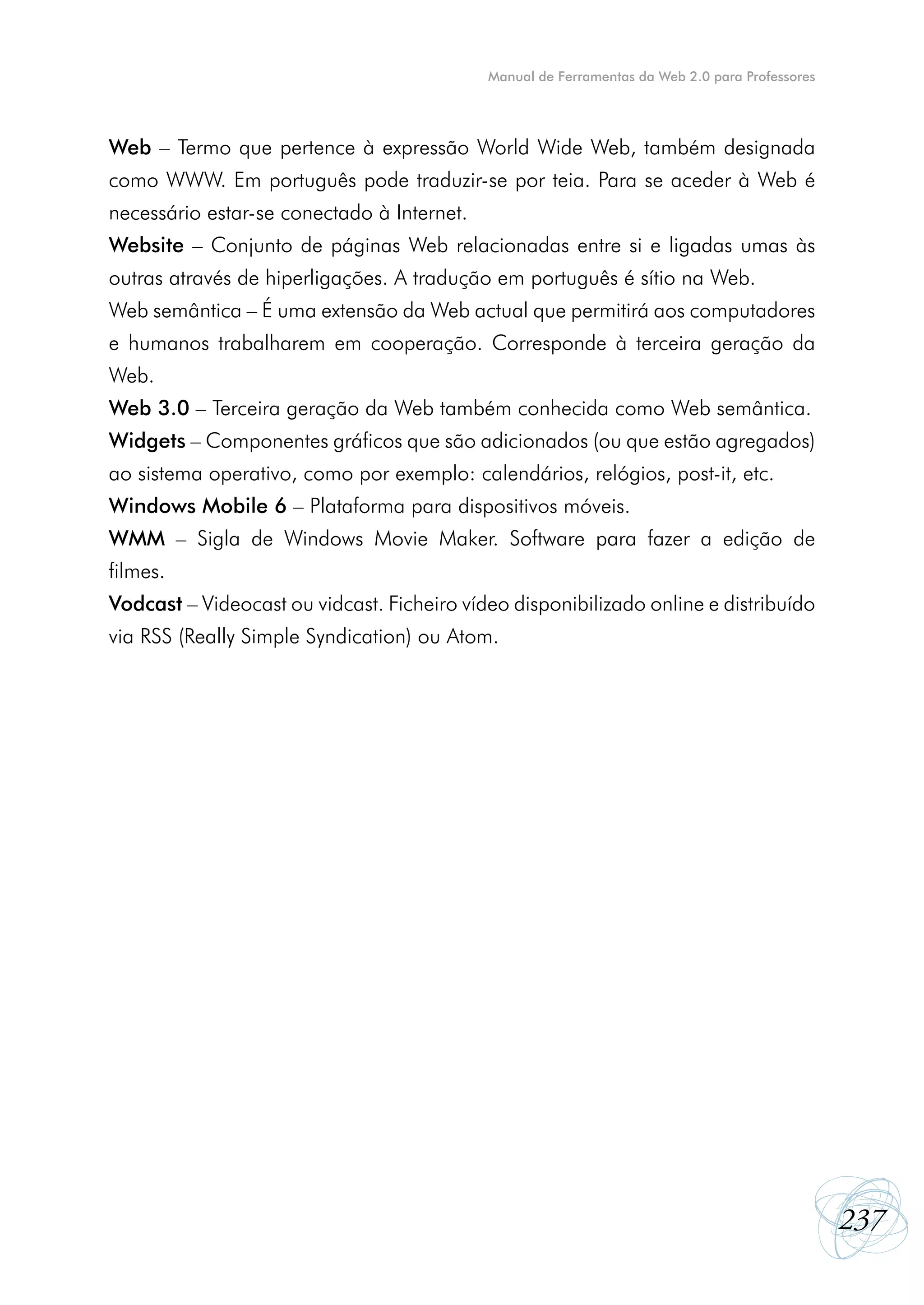 Manual de Ferramentas da Web 2.0 para Professores




Web – Termo que pertence à expressão World Wide Web, também designada
como WWW. Em português pode traduzir-se por teia. Para se aceder à Web é
necessário estar-se conectado à Internet.
Website – Conjunto de páginas Web relacionadas entre si e ligadas umas às
outras através de hiperligações. A tradução em português é sítio na Web.
Web semântica – É uma extensão da Web actual que permitirá aos computadores
e humanos trabalharem em cooperação. Corresponde à terceira geração da
Web.
Web 3.0 – Terceira geração da Web também conhecida como Web semântica.
Widgets – Componentes gráficos que são adicionados (ou que estão agregados)
ao sistema operativo, como por exemplo: calendários, relógios, post-it, etc.
Windows Mobile 6 – Plataforma para dispositivos móveis.
WMM – Sigla de Windows Movie Maker. Software para fazer a edição de
filmes.
Vodcast – Videocast ou vidcast. Ficheiro vídeo disponibilizado online e distribuído
via RSS (Really Simple Syndication) ou Atom.




                                                                                                237
 