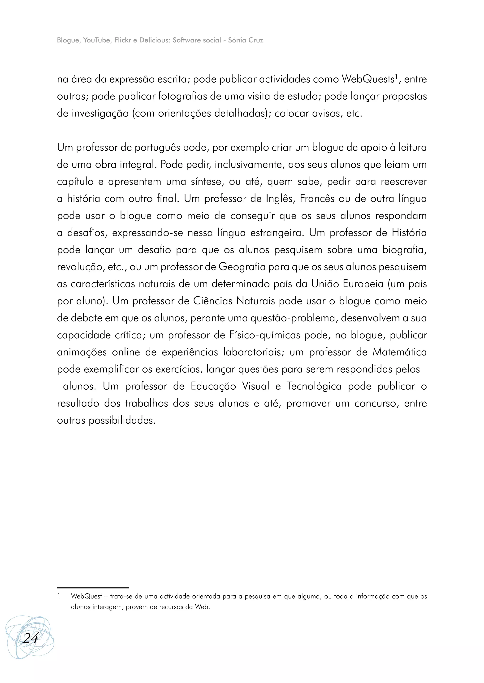 Blogue, YouTube, Flickr e Delicious: Software social - Sónia Cruz




     na área da expressão escrita; pode publicar actividades como WebQuests1, entre
     outras; pode publicar fotografias de uma visita de estudo; pode lançar propostas
     de investigação (com orientações detalhadas); colocar avisos, etc.


     Um professor de português pode, por exemplo criar um blogue de apoio à leitura
     de uma obra integral. Pode pedir, inclusivamente, aos seus alunos que leiam um
     capítulo e apresentem uma síntese, ou até, quem sabe, pedir para reescrever
     a história com outro final. Um professor de Inglês, Francês ou de outra língua
     pode usar o blogue como meio de conseguir que os seus alunos respondam
     a desafios, expressando-se nessa língua estrangeira. Um professor de História
     pode lançar um desafio para que os alunos pesquisem sobre uma biografia,
     revolução, etc., ou um professor de Geografia para que os seus alunos pesquisem
     as características naturais de um determinado país da União Europeia (um país
     por aluno). Um professor de Ciências Naturais pode usar o blogue como meio
     de debate em que os alunos, perante uma questão-problema, desenvolvem a sua
     capacidade crítica; um professor de Físico-químicas pode, no blogue, publicar
     animações online de experiências laboratoriais; um professor de Matemática
     pode exemplificar os exercícios, lançar questões para serem respondidas pelos
      alunos. Um professor de Educação Visual e Tecnológica pode publicar o
     resultado dos trabalhos dos seus alunos e até, promover um concurso, entre
     outras possibilidades.




     1	   WebQuest – trata-se de uma actividade orientada para a pesquisa em que alguma, ou toda a informação com que os
     	    alunos interagem, provém de recursos da Web.



24
 