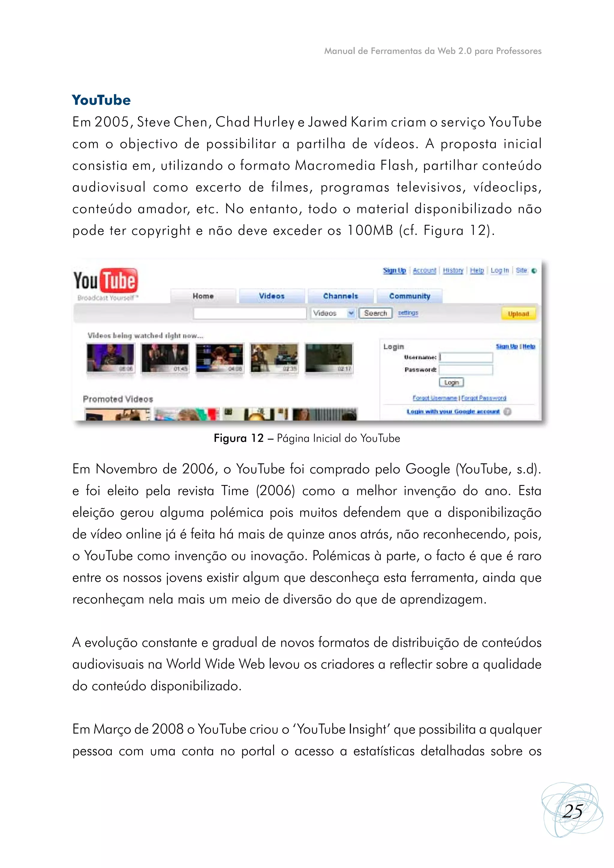 Manual de Ferramentas da Web 2.0 para Professores




YouTube
Em 2005, Steve Chen, Chad Hurley e Jawed Karim criam o serviço YouTube
com o objectivo de possibilitar a partilha de vídeos. A proposta inicial
consistia em, utilizando o formato Macromedia Flash, partilhar conteúdo
audiovisual como excerto de filmes, programas televisivos, vídeoclips,
conteúdo amador, etc. No entanto, todo o material disponibilizado não
pode ter copyright e não deve exceder os 100MB (cf. Figura 12).




                        Figura 12 – Página Inicial do YouTube

Em Novembro de 2006, o YouTube foi comprado pelo Google (YouTube, s.d).
e foi eleito pela revista Time (2006) como a melhor invenção do ano. Esta
eleição gerou alguma polémica pois muitos defendem que a disponibilização
de vídeo online já é feita há mais de quinze anos atrás, não reconhecendo, pois,
o YouTube como invenção ou inovação. Polémicas à parte, o facto é que é raro
entre os nossos jovens existir algum que desconheça esta ferramenta, ainda que
reconheçam nela mais um meio de diversão do que de aprendizagem.


A evolução constante e gradual de novos formatos de distribuição de conteúdos
audiovisuais na World Wide Web levou os criadores a reflectir sobre a qualidade
do conteúdo disponibilizado.


Em Março de 2008 o YouTube criou o ‘YouTube Insight’ que possibilita a qualquer
pessoa com uma conta no portal o acesso a estatísticas detalhadas sobre os



                                                                                                 25
 