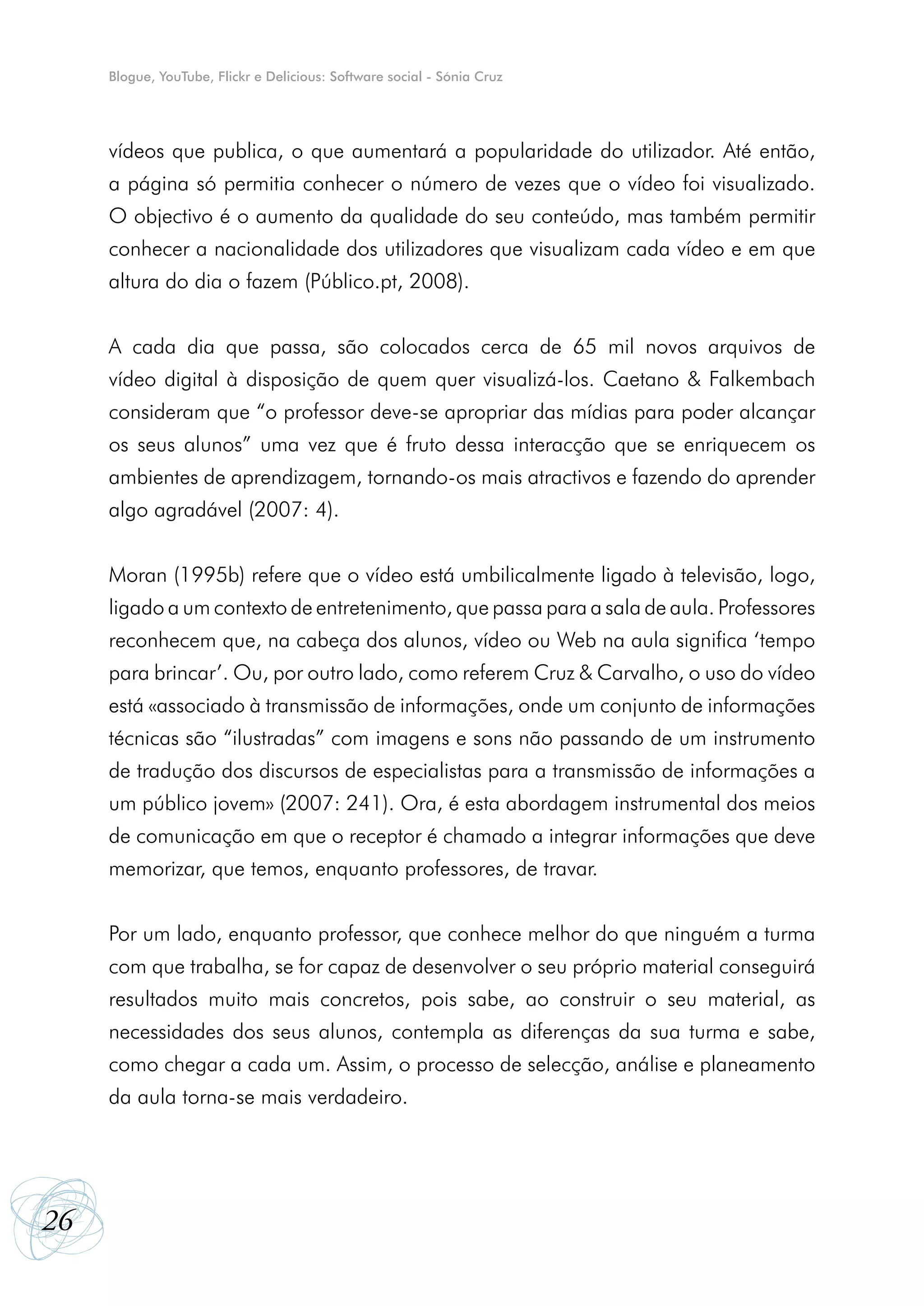 Blogue, YouTube, Flickr e Delicious: Software social - Sónia Cruz




     vídeos que publica, o que aumentará a popularidade do utilizador. Até então,
     a página só permitia conhecer o número de vezes que o vídeo foi visualizado.
     O objectivo é o aumento da qualidade do seu conteúdo, mas também permitir
     conhecer a nacionalidade dos utilizadores que visualizam cada vídeo e em que
     altura do dia o fazem (Público.pt, 2008).


     A cada dia que passa, são colocados cerca de 65 mil novos arquivos de
     vídeo digital à disposição de quem quer visualizá-los. Caetano & Falkembach
     consideram que “o professor deve-se apropriar das mídias para poder alcançar
     os seus alunos” uma vez que é fruto dessa interacção que se enriquecem os
     ambientes de aprendizagem, tornando-os mais atractivos e fazendo do aprender
     algo agradável (2007: 4).


     Moran (1995b) refere que o vídeo está umbilicalmente ligado à televisão, logo,
     ligado a um contexto de entretenimento, que passa para a sala de aula. Professores
     reconhecem que, na cabeça dos alunos, vídeo ou Web na aula significa ‘tempo
     para brincar’. Ou, por outro lado, como referem Cruz & Carvalho, o uso do vídeo
     está «associado à transmissão de informações, onde um conjunto de informações
     técnicas são “ilustradas” com imagens e sons não passando de um instrumento
     de tradução dos discursos de especialistas para a transmissão de informações a
     um público jovem» (2007: 241). Ora, é esta abordagem instrumental dos meios
     de comunicação em que o receptor é chamado a integrar informações que deve
     memorizar, que temos, enquanto professores, de travar.


     Por um lado, enquanto professor, que conhece melhor do que ninguém a turma
     com que trabalha, se for capaz de desenvolver o seu próprio material conseguirá
     resultados muito mais concretos, pois sabe, ao construir o seu material, as
     necessidades dos seus alunos, contempla as diferenças da sua turma e sabe,
     como chegar a cada um. Assim, o processo de selecção, análise e planeamento
     da aula torna-se mais verdadeiro.




26
 