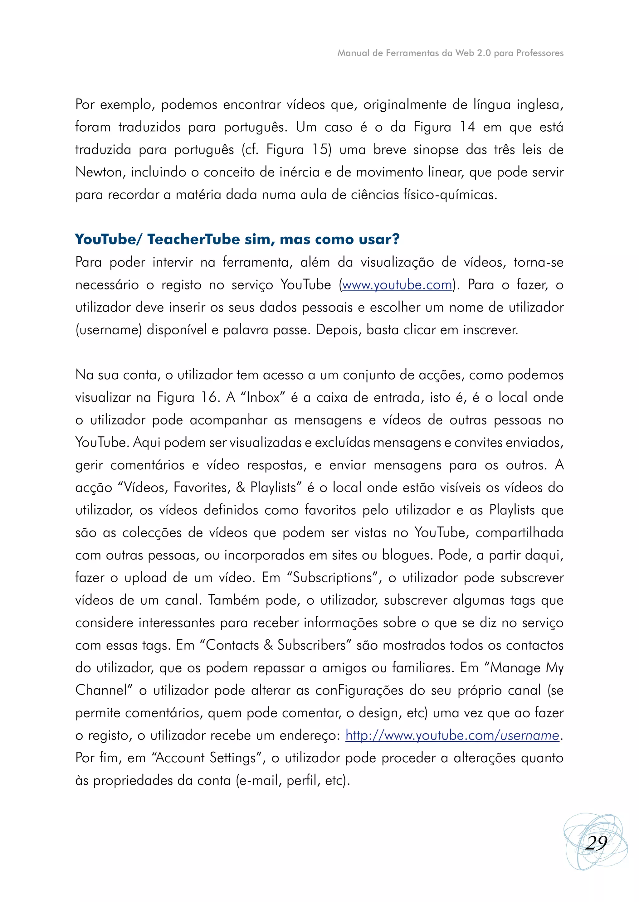 Manual de Ferramentas da Web 2.0 para Professores




Por exemplo, podemos encontrar vídeos que, originalmente de língua inglesa,
foram traduzidos para português. Um caso é o da Figura 14 em que está
traduzida para português (cf. Figura 15) uma breve sinopse das três leis de
Newton, incluindo o conceito de inércia e de movimento linear, que pode servir
para recordar a matéria dada numa aula de ciências físico-químicas.


YouTube/ TeacherTube sim, mas como usar?
Para poder intervir na ferramenta, além da visualização de vídeos, torna-se
necessário o registo no serviço YouTube (www.youtube.com). Para o fazer, o
utilizador deve inserir os seus dados pessoais e escolher um nome de utilizador
(username) disponível e palavra passe. Depois, basta clicar em inscrever.


Na sua conta, o utilizador tem acesso a um conjunto de acções, como podemos
visualizar na Figura 16. A “Inbox” é a caixa de entrada, isto é, é o local onde
o utilizador pode acompanhar as mensagens e vídeos de outras pessoas no
YouTube. Aqui podem ser visualizadas e excluídas mensagens e convites enviados,
gerir comentários e vídeo respostas, e enviar mensagens para os outros. A
acção “Vídeos, Favorites, & Playlists” é o local onde estão visíveis os vídeos do
utilizador, os vídeos definidos como favoritos pelo utilizador e as Playlists que
são as colecções de vídeos que podem ser vistas no YouTube, compartilhada
com outras pessoas, ou incorporados em sites ou blogues. Pode, a partir daqui,
fazer o upload de um vídeo. Em “Subscriptions”, o utilizador pode subscrever
vídeos de um canal. Também pode, o utilizador, subscrever algumas tags que
considere interessantes para receber informações sobre o que se diz no serviço
com essas tags. Em “Contacts & Subscribers” são mostrados todos os contactos
do utilizador, que os podem repassar a amigos ou familiares. Em “Manage My
Channel” o utilizador pode alterar as conFigurações do seu próprio canal (se
permite comentários, quem pode comentar, o design, etc) uma vez que ao fazer
o registo, o utilizador recebe um endereço: http://www.youtube.com/username.
Por fim, em “Account Settings”, o utilizador pode proceder a alterações quanto
às propriedades da conta (e-mail, perfil, etc).



                                                                                                29
 