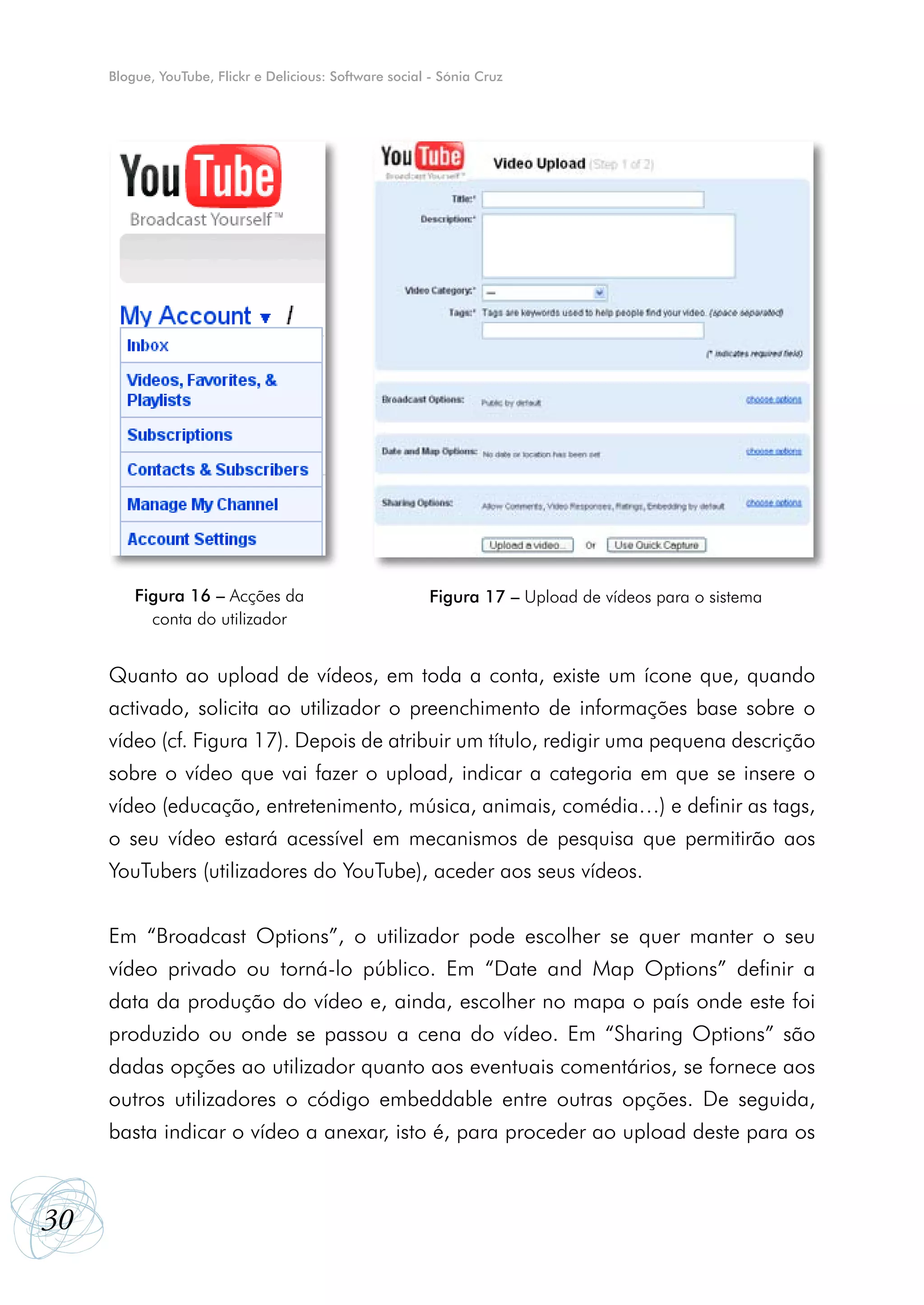 Blogue, YouTube, Flickr e Delicious: Software social - Sónia Cruz




         Figura 16 – Acções da                           Figura 17 – Upload de vídeos para o sistema
           conta do utilizador


     Quanto ao upload de vídeos, em toda a conta, existe um ícone que, quando
     activado, solicita ao utilizador o preenchimento de informações base sobre o
     vídeo (cf. Figura 17). Depois de atribuir um título, redigir uma pequena descrição
     sobre o vídeo que vai fazer o upload, indicar a categoria em que se insere o
     vídeo (educação, entretenimento, música, animais, comédia…) e definir as tags,
     o seu vídeo estará acessível em mecanismos de pesquisa que permitirão aos
     YouTubers (utilizadores do YouTube), aceder aos seus vídeos.


     Em “Broadcast Options”, o utilizador pode escolher se quer manter o seu
     vídeo privado ou torná-lo público. Em “Date and Map Options” definir a
     data da produção do vídeo e, ainda, escolher no mapa o país onde este foi
     produzido ou onde se passou a cena do vídeo. Em “Sharing Options” são
     dadas opções ao utilizador quanto aos eventuais comentários, se fornece aos
     outros utilizadores o código embeddable entre outras opções. De seguida,
     basta indicar o vídeo a anexar, isto é, para proceder ao upload deste para os



30
 