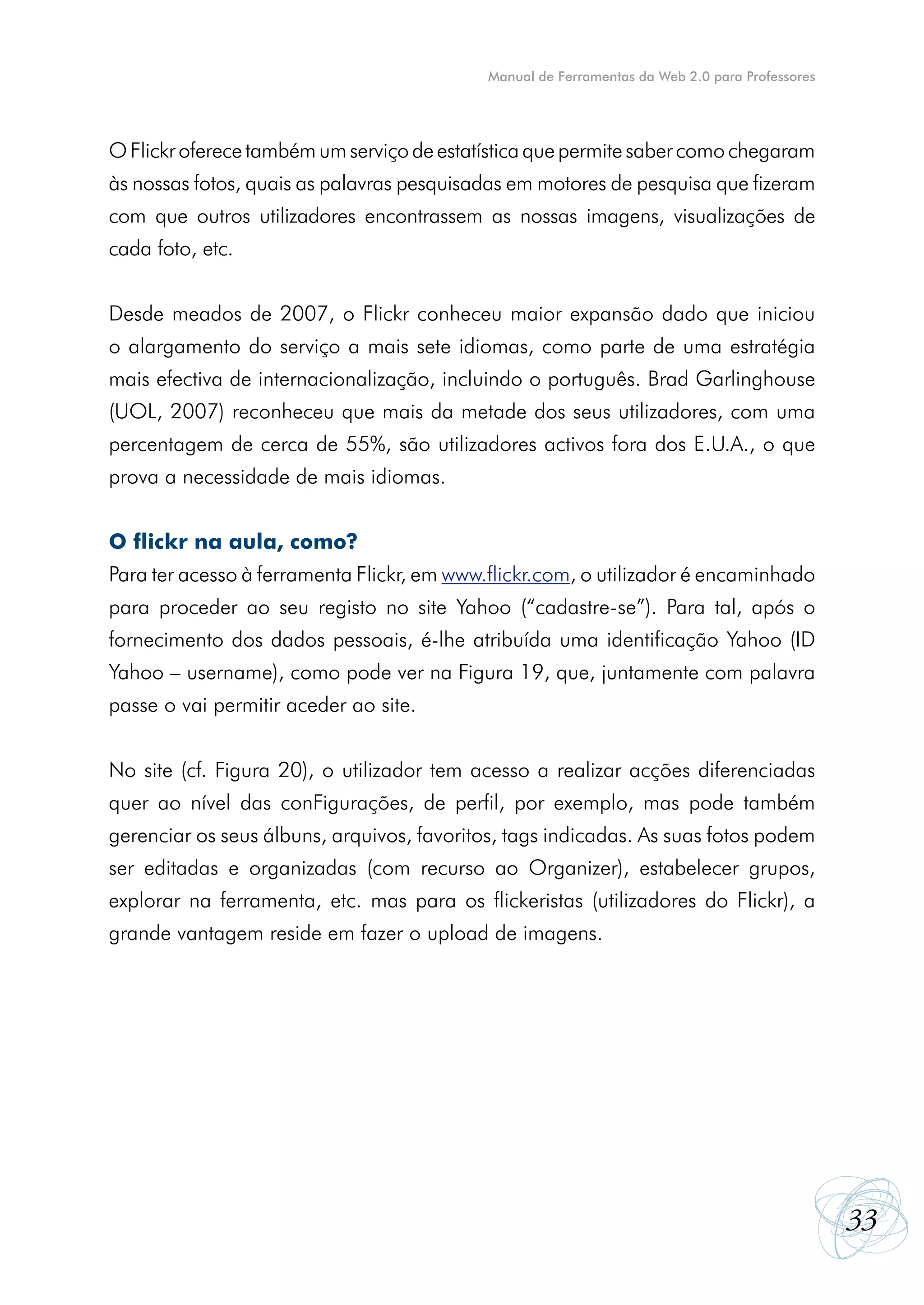 Manual de Ferramentas da Web 2.0 para Professores




O Flickr oferece também um serviço de estatística que permite saber como chegaram
às nossas fotos, quais as palavras pesquisadas em motores de pesquisa que fizeram
com que outros utilizadores encontrassem as nossas imagens, visualizações de
cada foto, etc.


Desde meados de 2007, o Flickr conheceu maior expansão dado que iniciou
o alargamento do serviço a mais sete idiomas, como parte de uma estratégia
mais efectiva de internacionalização, incluindo o português. Brad Garlinghouse
(UOL, 2007) reconheceu que mais da metade dos seus utilizadores, com uma
percentagem de cerca de 55%, são utilizadores activos fora dos E.U.A., o que
prova a necessidade de mais idiomas.


O flickr na aula, como?
Para ter acesso à ferramenta Flickr, em www.flickr.com, o utilizador é encaminhado
para proceder ao seu registo no site Yahoo (“cadastre-se”). Para tal, após o
fornecimento dos dados pessoais, é-lhe atribuída uma identificação Yahoo (ID
Yahoo – username), como pode ver na Figura 19, que, juntamente com palavra
passe o vai permitir aceder ao site.


No site (cf. Figura 20), o utilizador tem acesso a realizar acções diferenciadas
quer ao nível das conFigurações, de perfil, por exemplo, mas pode também
gerenciar os seus álbuns, arquivos, favoritos, tags indicadas. As suas fotos podem
ser editadas e organizadas (com recurso ao Organizer), estabelecer grupos,
explorar na ferramenta, etc. mas para os flickeristas (utilizadores do Flickr), a
grande vantagem reside em fazer o upload de imagens.




                                                                                                33
 