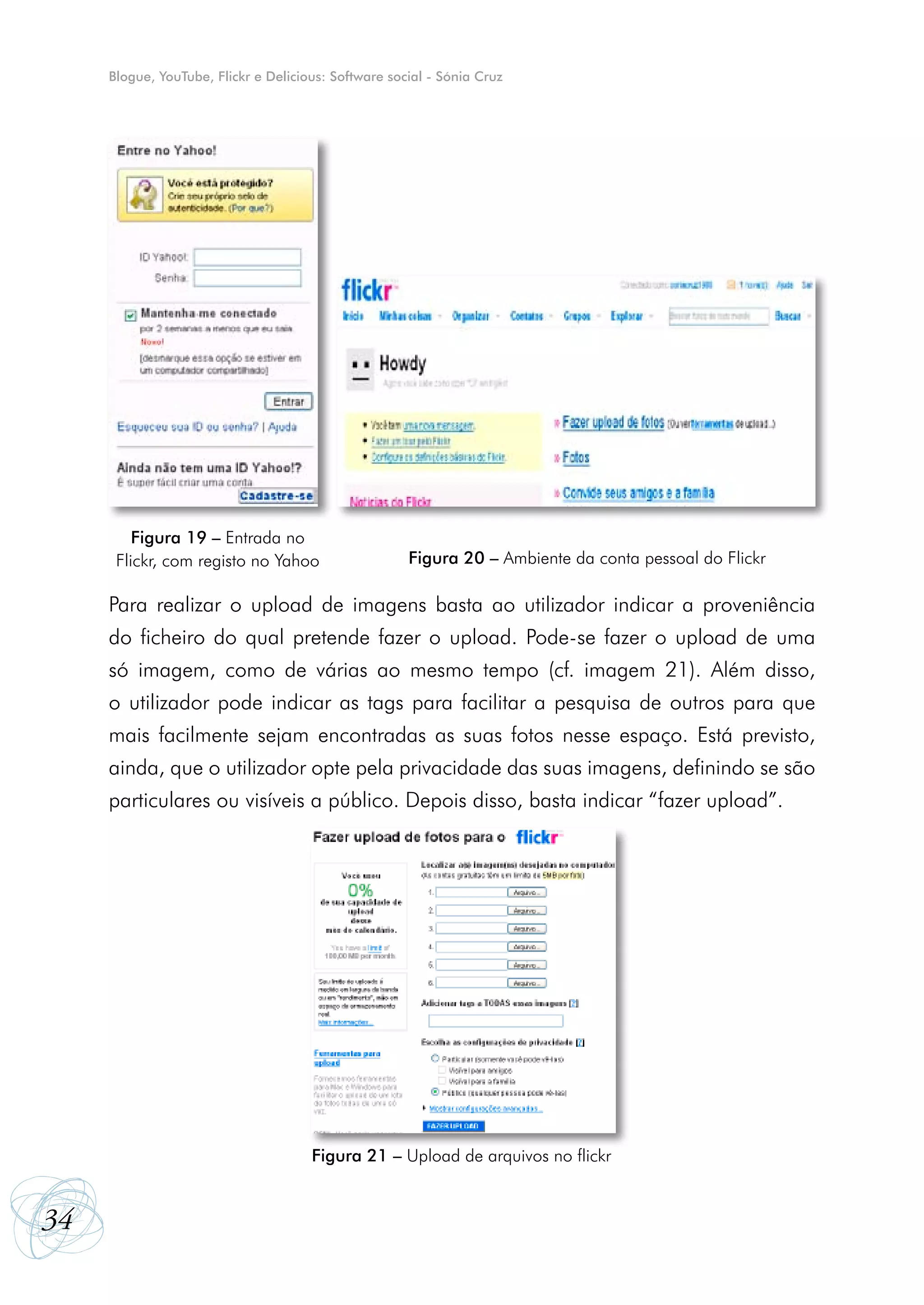Blogue, YouTube, Flickr e Delicious: Software social - Sónia Cruz




         Figura 19 – Entrada no
      Flickr, com registo no Yahoo                    Figura 20 – Ambiente da conta pessoal do Flickr

     Para realizar o upload de imagens basta ao utilizador indicar a proveniência
     do ficheiro do qual pretende fazer o upload. Pode-se fazer o upload de uma
     só imagem, como de várias ao mesmo tempo (cf. imagem 21). Além disso,
     o utilizador pode indicar as tags para facilitar a pesquisa de outros para que
     mais facilmente sejam encontradas as suas fotos nesse espaço. Está previsto,
     ainda, que o utilizador opte pela privacidade das suas imagens, definindo se são
     particulares ou visíveis a público. Depois disso, basta indicar “fazer upload”.




                                      Figura 21 – Upload de arquivos no flickr


34
 