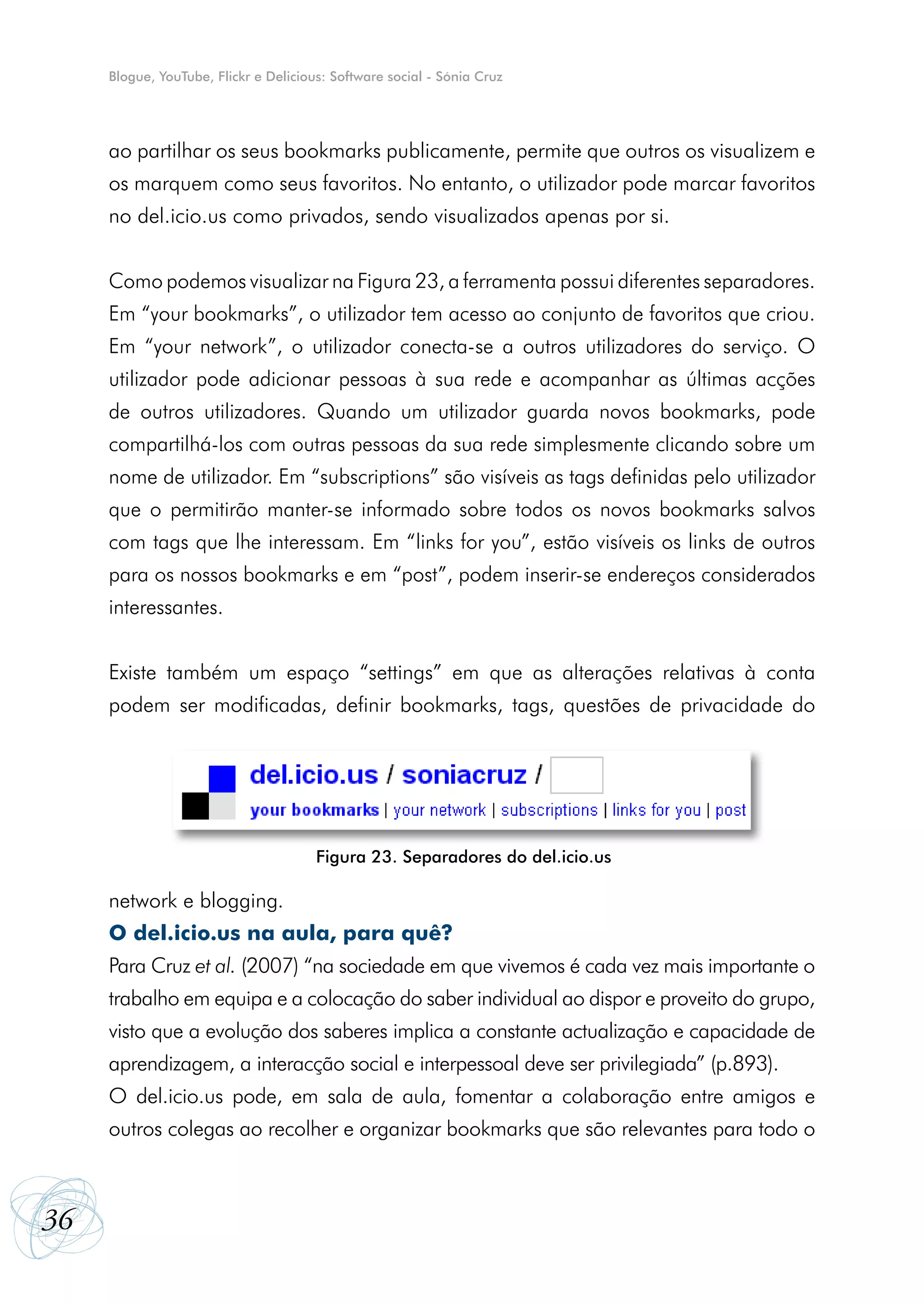 Blogue, YouTube, Flickr e Delicious: Software social - Sónia Cruz




     ao partilhar os seus bookmarks publicamente, permite que outros os visualizem e
     os marquem como seus favoritos. No entanto, o utilizador pode marcar favoritos
     no del.icio.us como privados, sendo visualizados apenas por si.


     Como podemos visualizar na Figura 23, a ferramenta possui diferentes separadores.
     Em “your bookmarks”, o utilizador tem acesso ao conjunto de favoritos que criou.
     Em “your network”, o utilizador conecta-se a outros utilizadores do serviço. O
     utilizador pode adicionar pessoas à sua rede e acompanhar as últimas acções
     de outros utilizadores. Quando um utilizador guarda novos bookmarks, pode
     compartilhá-los com outras pessoas da sua rede simplesmente clicando sobre um
     nome de utilizador. Em “subscriptions” são visíveis as tags definidas pelo utilizador
     que o permitirão manter-se informado sobre todos os novos bookmarks salvos
     com tags que lhe interessam. Em “links for you”, estão visíveis os links de outros
     para os nossos bookmarks e em “post”, podem inserir-se endereços considerados
     interessantes.


     Existe também um espaço “settings” em que as alterações relativas à conta
     podem ser modificadas, definir bookmarks, tags, questões de privacidade do




                                       Figura 23. Separadores do del.icio.us

     network e blogging.
     O del.icio.us na aula, para quê?
     Para Cruz et al. (2007) “na sociedade em que vivemos é cada vez mais importante o
     trabalho em equipa e a colocação do saber individual ao dispor e proveito do grupo,
     visto que a evolução dos saberes implica a constante actualização e capacidade de
     aprendizagem, a interacção social e interpessoal deve ser privilegiada” (p.893).
     O del.icio.us pode, em sala de aula, fomentar a colaboração entre amigos e
     outros colegas ao recolher e organizar bookmarks que são relevantes para todo o



36
 