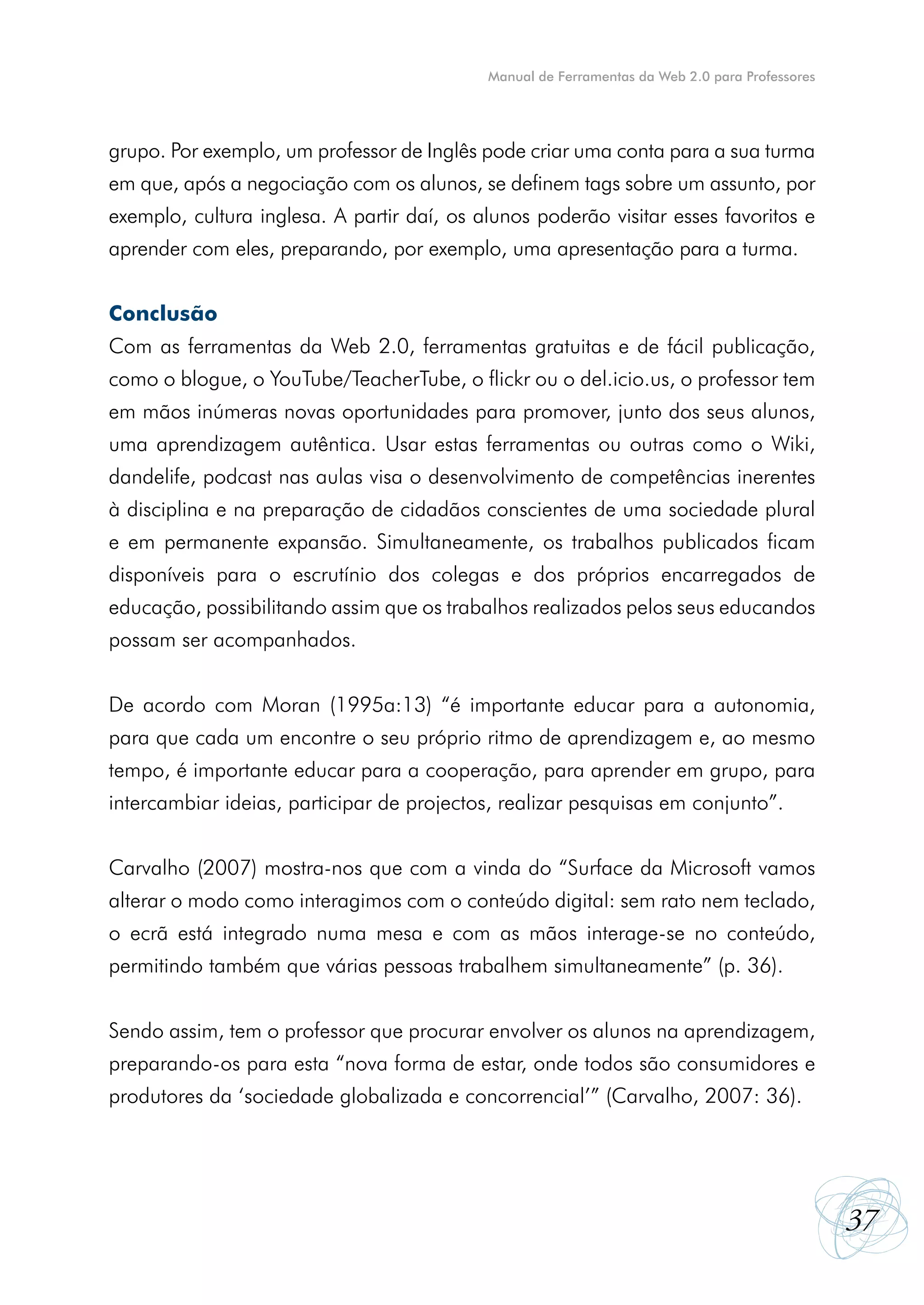Manual de Ferramentas da Web 2.0 para Professores




grupo. Por exemplo, um professor de Inglês pode criar uma conta para a sua turma
em que, após a negociação com os alunos, se definem tags sobre um assunto, por
exemplo, cultura inglesa. A partir daí, os alunos poderão visitar esses favoritos e
aprender com eles, preparando, por exemplo, uma apresentação para a turma.


Conclusão
Com as ferramentas da Web 2.0, ferramentas gratuitas e de fácil publicação,
como o blogue, o YouTube/TeacherTube, o flickr ou o del.icio.us, o professor tem
em mãos inúmeras novas oportunidades para promover, junto dos seus alunos,
uma aprendizagem autêntica. Usar estas ferramentas ou outras como o Wiki,
dandelife, podcast nas aulas visa o desenvolvimento de competências inerentes
à disciplina e na preparação de cidadãos conscientes de uma sociedade plural
e em permanente expansão. Simultaneamente, os trabalhos publicados ficam
disponíveis para o escrutínio dos colegas e dos próprios encarregados de
educação, possibilitando assim que os trabalhos realizados pelos seus educandos
possam ser acompanhados.


De acordo com Moran (1995a:13) “é importante educar para a autonomia,
para que cada um encontre o seu próprio ritmo de aprendizagem e, ao mesmo
tempo, é importante educar para a cooperação, para aprender em grupo, para
intercambiar ideias, participar de projectos, realizar pesquisas em conjunto”.


Carvalho (2007) mostra-nos que com a vinda do “Surface da Microsoft vamos
alterar o modo como interagimos com o conteúdo digital: sem rato nem teclado,
o ecrã está integrado numa mesa e com as mãos interage-se no conteúdo,
permitindo também que várias pessoas trabalhem simultaneamente” (p. 36).


Sendo assim, tem o professor que procurar envolver os alunos na aprendizagem,
preparando-os para esta “nova forma de estar, onde todos são consumidores e
produtores da ‘sociedade globalizada e concorrencial’” (Carvalho, 2007: 36).




                                                                                                37
 