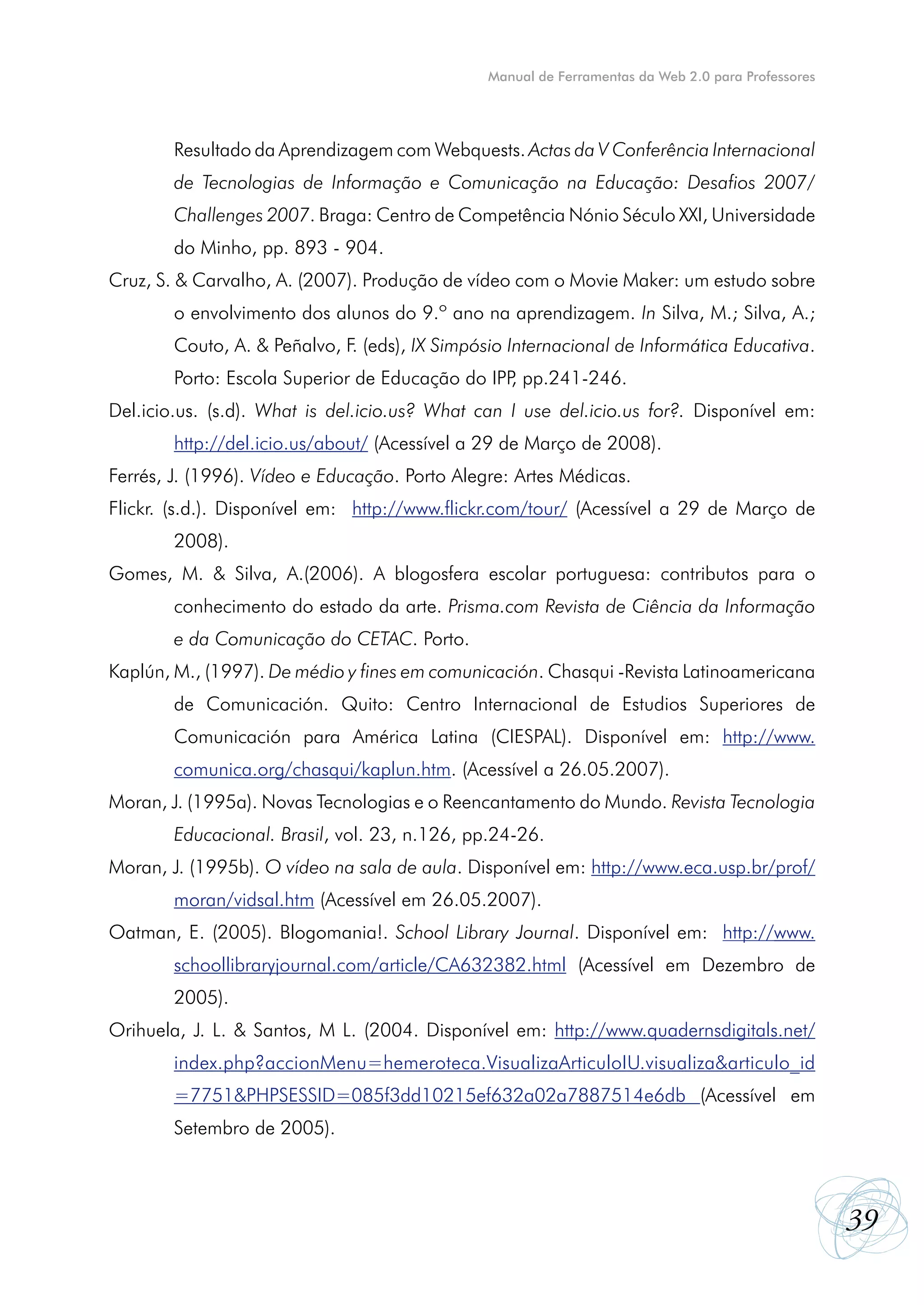 Manual de Ferramentas da Web 2.0 para Professores




        Resultado da Aprendizagem com Webquests. Actas da V Conferência Internacional
        de Tecnologias de Informação e Comunicação na Educação: Desafios 2007/
        Challenges 2007. Braga: Centro de Competência Nónio Século XXI, Universidade
        do Minho, pp. 893 - 904.
Cruz, S. & Carvalho, A. (2007). Produção de vídeo com o Movie Maker: um estudo sobre
        o envolvimento dos alunos do 9.º ano na aprendizagem. In Silva, M.; Silva, A.;
        Couto, A. & Peñalvo, F. (eds), IX Simpósio Internacional de Informática Educativa.
        Porto: Escola Superior de Educação do IPP pp.241-246.
                                                 ,
Del.icio.us. (s.d). What is del.icio.us? What can I use del.icio.us for?. Disponível em:
        http://del.icio.us/about/ (Acessível a 29 de Março de 2008).
Ferrés, J. (1996). Vídeo e Educação. Porto Alegre: Artes Médicas.
Flickr. (s.d.). Disponível em: http://www.flickr.com/tour/ (Acessível a 29 de Março de
        2008).
Gomes, M. & Silva, A.(2006). A blogosfera escolar portuguesa: contributos para o
        conhecimento do estado da arte. Prisma.com Revista de Ciência da Informação
        e da Comunicação do CETAC. Porto.
Kaplún, M., (1997). De médio y fines em comunicación. Chasqui -Revista Latinoamericana
        de Comunicación. Quito: Centro Internacional de Estudios Superiores de
        Comunicación para América Latina (CIESPAL). Disponível em: http://www.
        comunica.org/chasqui/kaplun.htm. (Acessível a 26.05.2007).
Moran, J. (1995a). Novas Tecnologias e o Reencantamento do Mundo. Revista Tecnologia
        Educacional. Brasil, vol. 23, n.126, pp.24-26.
Moran, J. (1995b). O vídeo na sala de aula. Disponível em: http://www.eca.usp.br/prof/
        moran/vidsal.htm (Acessível em 26.05.2007).
Oatman, E. (2005). Blogomania!. School Library Journal. Disponível em: http://www.
        schoollibraryjournal.com/article/CA632382.html (Acessível em Dezembro de
        2005).
Orihuela, J. L. & Santos, M L. (2004. Disponível em: http://www.quadernsdigitals.net/
        index.php?accionMenu=hemeroteca.VisualizaArticuloIU.visualiza&articulo_id
        =7751&PHPSESSID=085f3dd10215ef632a02a7887514e6db (Acessível em
        Setembro de 2005).



                                                                                                    39
 