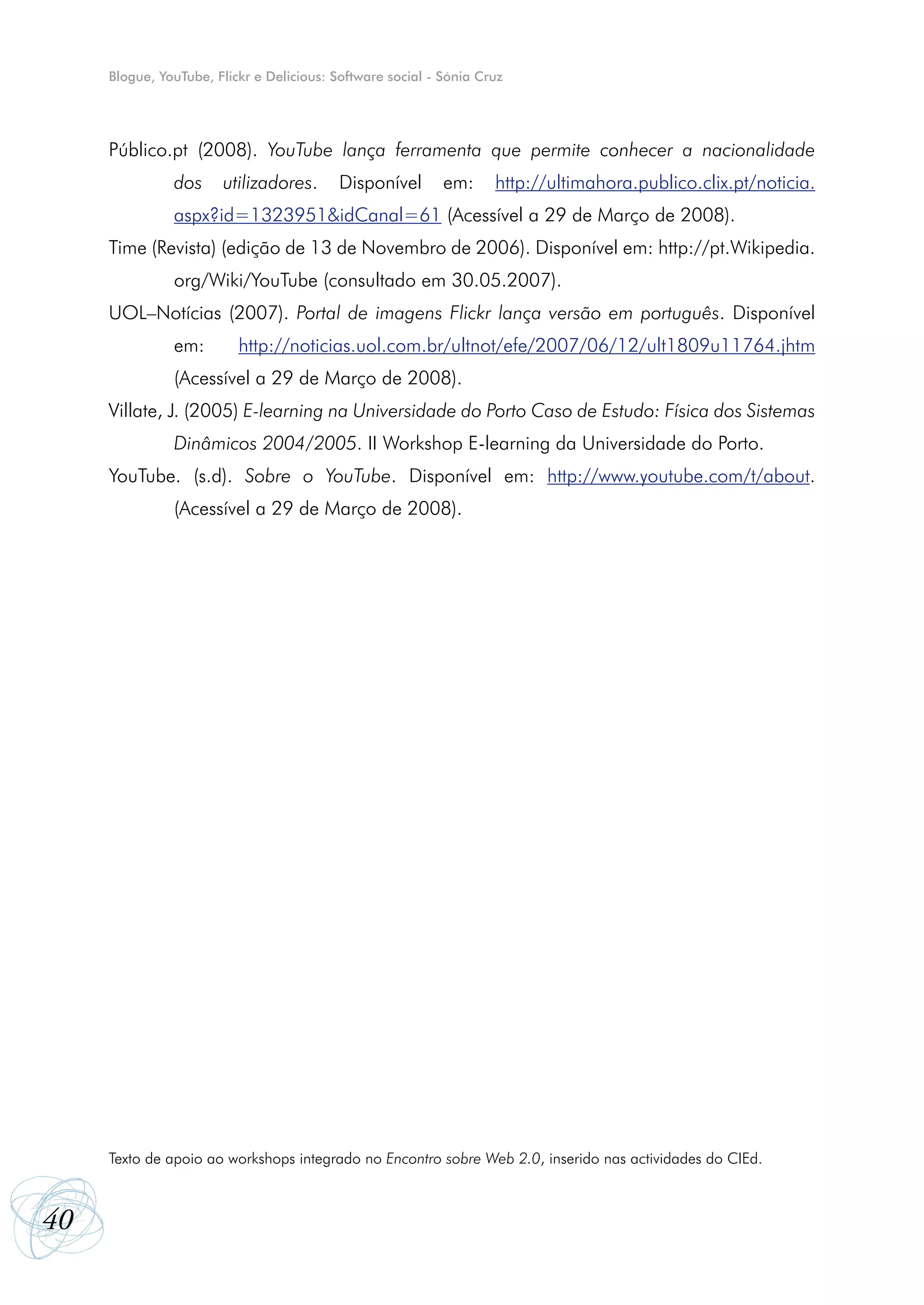 Blogue, YouTube, Flickr e Delicious: Software social - Sónia Cruz




     Público.pt (2008). YouTube lança ferramenta que permite conhecer a nacionalidade
               dos     utilizadores.       Disponível       em:     http://ultimahora.publico.clix.pt/noticia.
               aspx?id=1323951&idCanal=61 (Acessível a 29 de Março de 2008).
     Time (Revista) (edição de 13 de Novembro de 2006). Disponível em: http://pt.Wikipedia.
               org/Wiki/YouTube (consultado em 30.05.2007).
     UOL–Notícias (2007). Portal de imagens Flickr lança versão em português. Disponível
               em:        http://noticias.uol.com.br/ultnot/efe/2007/06/12/ult1809u11764.jhtm
               (Acessível a 29 de Março de 2008).
     Villate, J. (2005) E-learning na Universidade do Porto Caso de Estudo: Física dos Sistemas
               Dinâmicos 2004/2005. II Workshop E-learning da Universidade do Porto.
     YouTube. (s.d). Sobre o YouTube. Disponível em: http://www.youtube.com/t/about.
               (Acessível a 29 de Março de 2008).




     Texto de apoio ao workshops integrado no Encontro sobre Web 2.0, inserido nas actividades do CIEd.



40
 