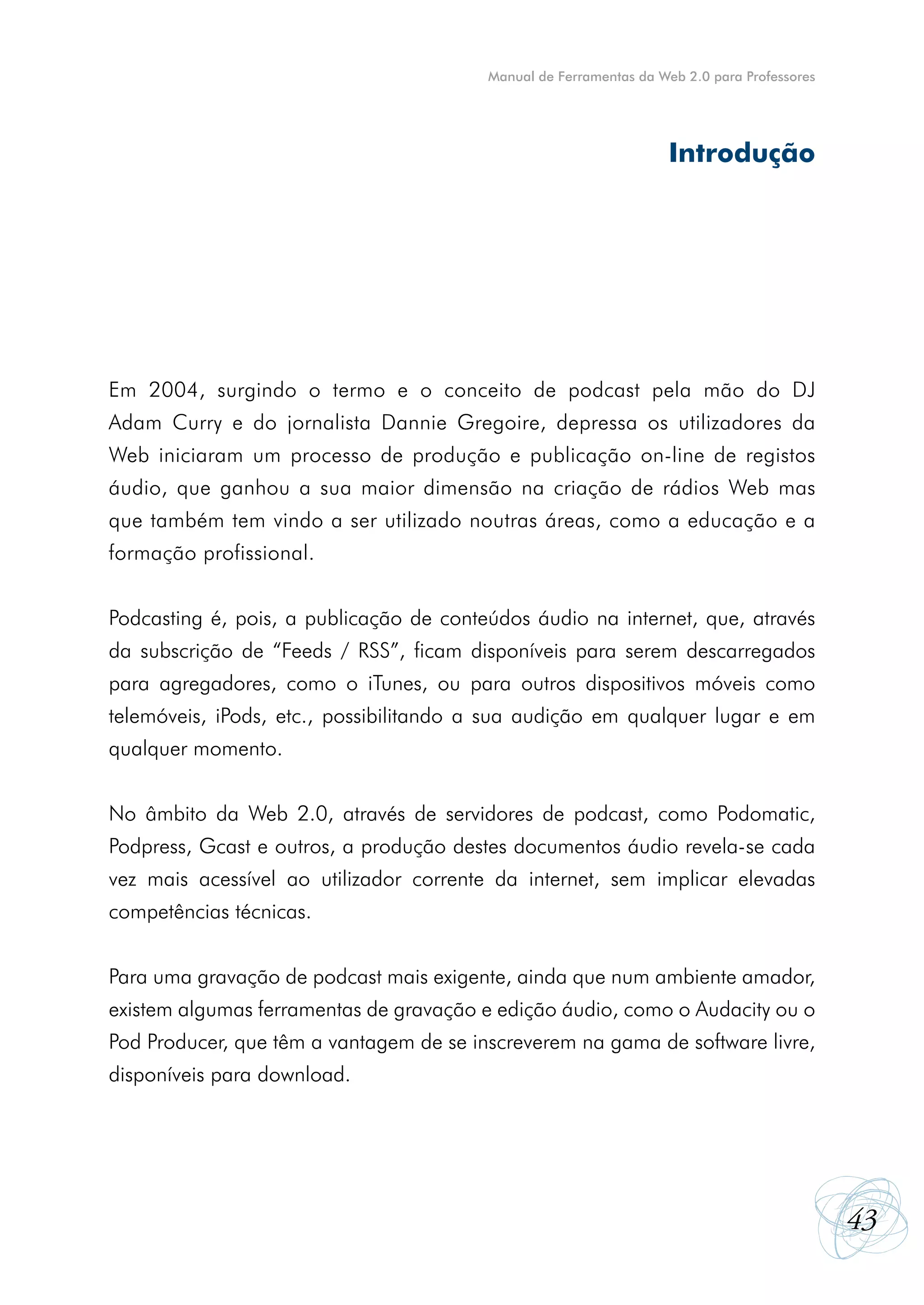 Manual de Ferramentas da Web 2.0 para Professores




                                                                    Introdução




Em 2004, surgindo o termo e o conceito de podcast pela mão do DJ
Adam Curry e do jornalista Dannie Gregoire, depressa os utilizadores da
Web iniciaram um processo de produção e publicação on-line de registos
áudio, que ganhou a sua maior dimensão na criação de rádios Web mas
que também tem vindo a ser utilizado noutras áreas, como a educação e a
formação profissional.


Podcasting é, pois, a publicação de conteúdos áudio na internet, que, através
da subscrição de “Feeds / RSS”, ficam disponíveis para serem descarregados
para agregadores, como o iTunes, ou para outros dispositivos móveis como
telemóveis, iPods, etc., possibilitando a sua audição em qualquer lugar e em
qualquer momento.


No âmbito da Web 2.0, através de servidores de podcast, como Podomatic,
Podpress, Gcast e outros, a produção destes documentos áudio revela-se cada
vez mais acessível ao utilizador corrente da internet, sem implicar elevadas
competências técnicas.


Para uma gravação de podcast mais exigente, ainda que num ambiente amador,
existem algumas ferramentas de gravação e edição áudio, como o Audacity ou o
Pod Producer, que têm a vantagem de se inscreverem na gama de software livre,
disponíveis para download.




                                                                                             43
 