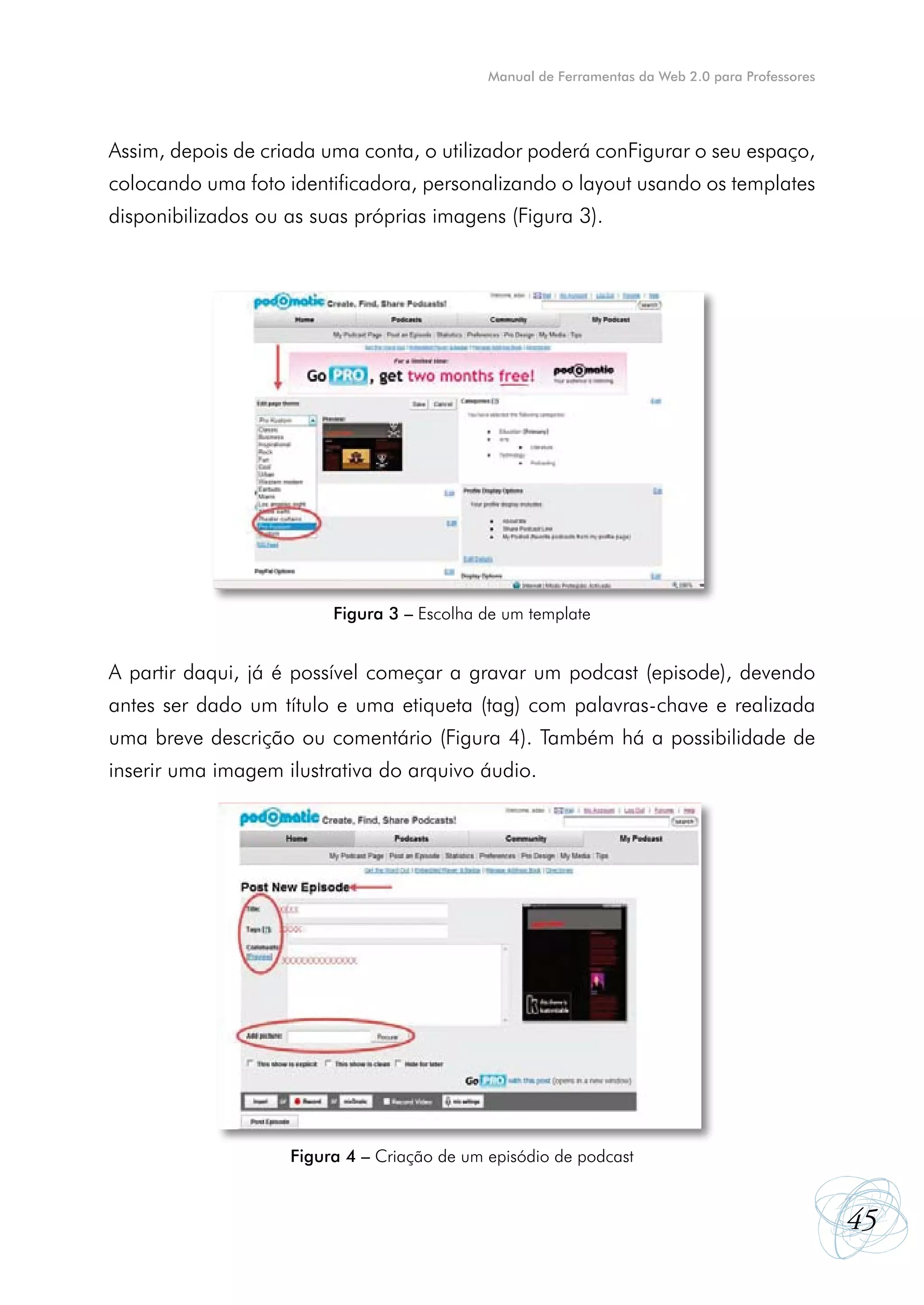 Manual de Ferramentas da Web 2.0 para Professores




Assim, depois de criada uma conta, o utilizador poderá conFigurar o seu espaço,
colocando uma foto identificadora, personalizando o layout usando os templates
disponibilizados ou as suas próprias imagens (Figura 3).




                         Figura 3 – Escolha de um template


A partir daqui, já é possível começar a gravar um podcast (episode), devendo
antes ser dado um título e uma etiqueta (tag) com palavras-chave e realizada
uma breve descrição ou comentário (Figura 4). Também há a possibilidade de
inserir uma imagem ilustrativa do arquivo áudio.




                    Figura 4 – Criação de um episódio de podcast


                                                                                                 45
 