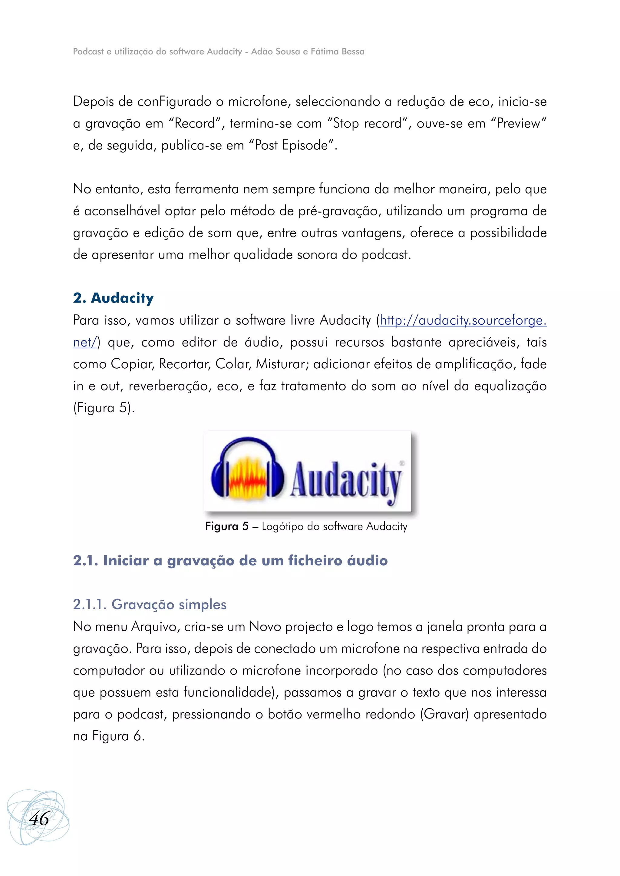 Podcast e utilização do software Audacity - Adão Sousa e Fátima Bessa




     Depois de conFigurado o microfone, seleccionando a redução de eco, inicia-se
     a gravação em “Record”, termina-se com “Stop record”, ouve-se em “Preview”
     e, de seguida, publica-se em “Post Episode”.


     No entanto, esta ferramenta nem sempre funciona da melhor maneira, pelo que
     é aconselhável optar pelo método de pré-gravação, utilizando um programa de
     gravação e edição de som que, entre outras vantagens, oferece a possibilidade
     de apresentar uma melhor qualidade sonora do podcast.


     2. Audacity
     Para isso, vamos utilizar o software livre Audacity (http://audacity.sourceforge.
     net/) que, como editor de áudio, possui recursos bastante apreciáveis, tais
     como Copiar, Recortar, Colar, Misturar; adicionar efeitos de amplificação, fade
     in e out, reverberação, eco, e faz tratamento do som ao nível da equalização
     (Figura 5).




                                    Figura 5 – Logótipo do software Audacity


     2.1. Iniciar a gravação de um ficheiro áudio


     2.1.1. Gravação simples
     No menu Arquivo, cria-se um Novo projecto e logo temos a janela pronta para a
     gravação. Para isso, depois de conectado um microfone na respectiva entrada do
     computador ou utilizando o microfone incorporado (no caso dos computadores
     que possuem esta funcionalidade), passamos a gravar o texto que nos interessa
     para o podcast, pressionando o botão vermelho redondo (Gravar) apresentado
     na Figura 6.




46
 