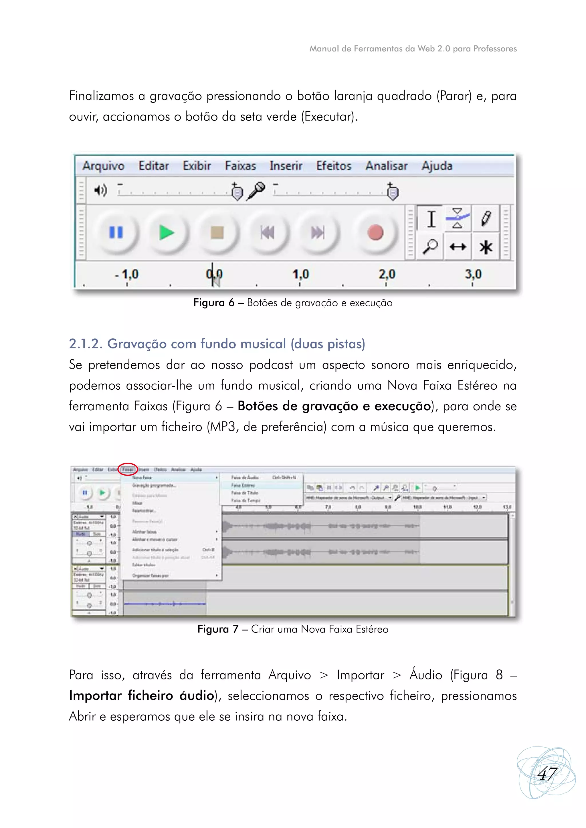 Manual de Ferramentas da Web 2.0 para Professores




Finalizamos a gravação pressionando o botão laranja quadrado (Parar) e, para
ouvir, accionamos o botão da seta verde (Executar).




                      Figura 6 – Botões de gravação e execução


2.1.2. Gravação com fundo musical (duas pistas)
Se pretendemos dar ao nosso podcast um aspecto sonoro mais enriquecido,
podemos associar-lhe um fundo musical, criando uma Nova Faixa Estéreo na
ferramenta Faixas (Figura 6 – Botões de gravação e execução), para onde se
vai importar um ficheiro (MP3, de preferência) com a música que queremos.




                       Figura 7 – Criar uma Nova Faixa Estéreo



Para isso, através da ferramenta Arquivo > Importar > Áudio (Figura 8 –
Importar ficheiro áudio), seleccionamos o respectivo ficheiro, pressionamos
Abrir e esperamos que ele se insira na nova faixa.



                                                                                                 47
 