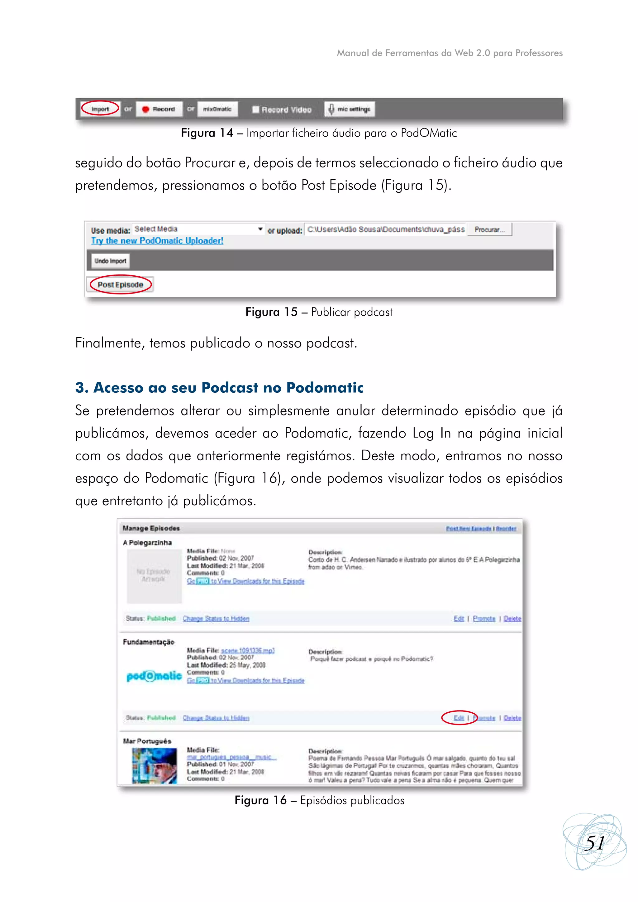 Manual de Ferramentas da Web 2.0 para Professores




                 Figura 14 – Importar ficheiro áudio para o PodOMatic

seguido do botão Procurar e, depois de termos seleccionado o ficheiro áudio que
pretendemos, pressionamos o botão Post Episode (Figura 15).




                             Figura 15 – Publicar podcast

Finalmente, temos publicado o nosso podcast.


3. Acesso ao seu Podcast no Podomatic
Se pretendemos alterar ou simplesmente anular determinado episódio que já
publicámos, devemos aceder ao Podomatic, fazendo Log In na página inicial
com os dados que anteriormente registámos. Deste modo, entramos no nosso
espaço do Podomatic (Figura 16), onde podemos visualizar todos os episódios
que entretanto já publicámos.




                           Figura 16 – Episódios publicados


                                                                                                  51
 