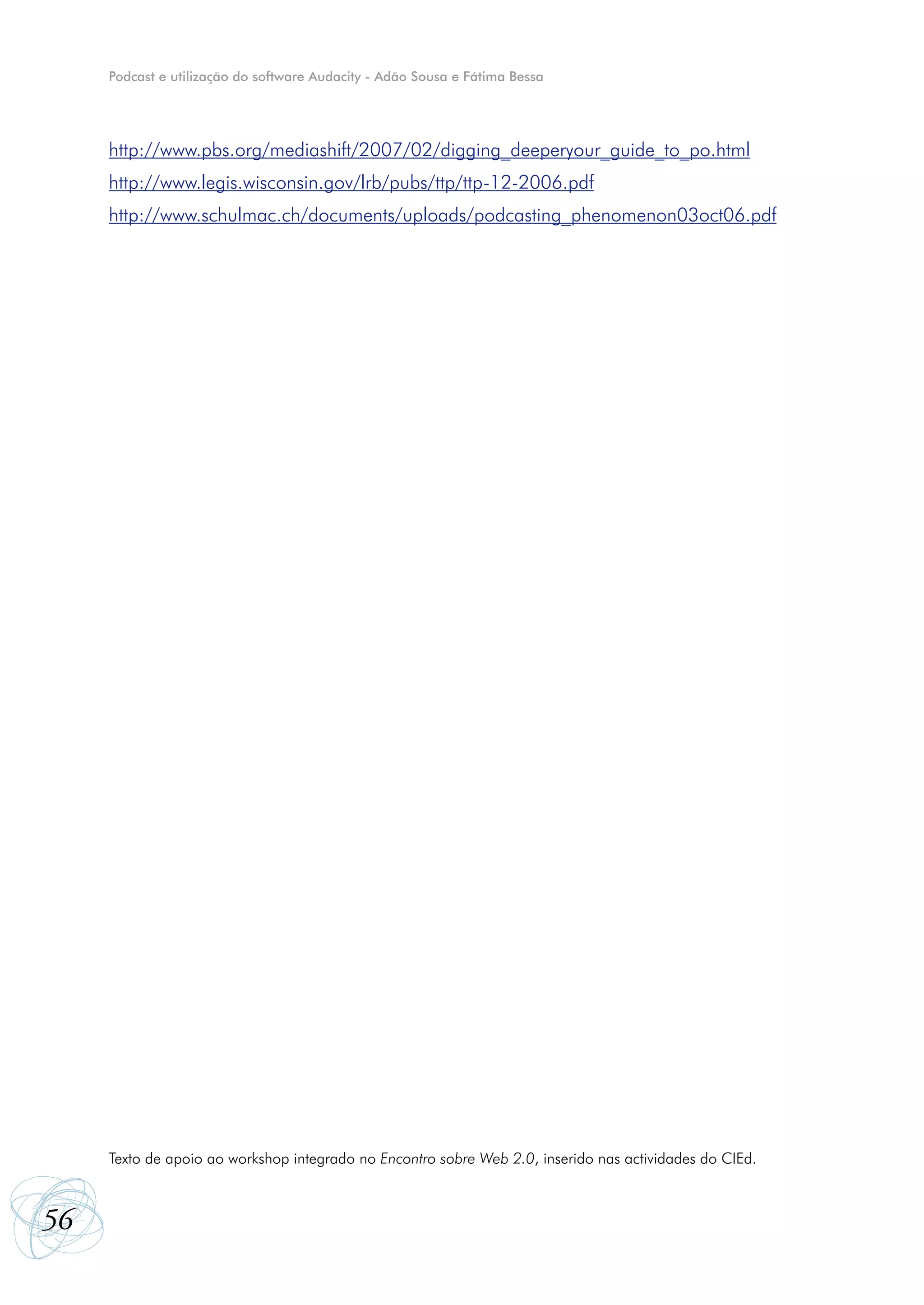 Podcast e utilização do software Audacity - Adão Sousa e Fátima Bessa




     http://www.pbs.org/mediashift/2007/02/digging_deeperyour_guide_to_po.html
     http://www.legis.wisconsin.gov/lrb/pubs/ttp/ttp-12-2006.pdf
     http://www.schulmac.ch/documents/uploads/podcasting_phenomenon03oct06.pdf




     Texto de apoio ao workshop integrado no Encontro sobre Web 2.0, inserido nas actividades do CIEd.



56
 