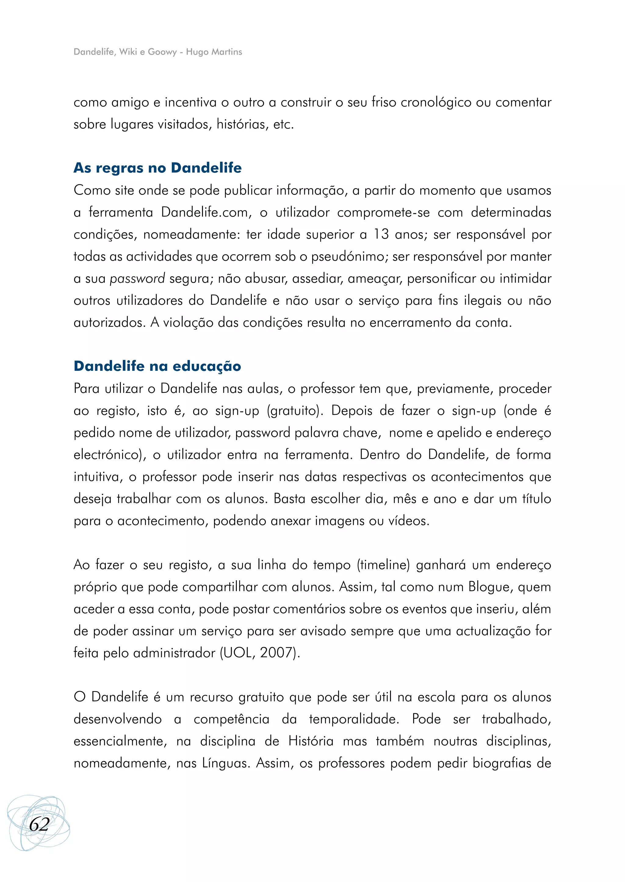 Dandelife, Wiki e Goowy - Hugo Martins




     como amigo e incentiva o outro a construir o seu friso cronológico ou comentar
     sobre lugares visitados, histórias, etc.


     As regras no Dandelife
     Como site onde se pode publicar informação, a partir do momento que usamos
     a ferramenta Dandelife.com, o utilizador compromete-se com determinadas
     condições, nomeadamente: ter idade superior a 13 anos; ser responsável por
     todas as actividades que ocorrem sob o pseudónimo; ser responsável por manter
     a sua password segura; não abusar, assediar, ameaçar, personificar ou intimidar
     outros utilizadores do Dandelife e não usar o serviço para fins ilegais ou não
     autorizados. A violação das condições resulta no encerramento da conta.


     Dandelife na educação
     Para utilizar o Dandelife nas aulas, o professor tem que, previamente, proceder
     ao registo, isto é, ao sign-up (gratuito). Depois de fazer o sign-up (onde é
     pedido nome de utilizador, password palavra chave, nome e apelido e endereço
     electrónico), o utilizador entra na ferramenta. Dentro do Dandelife, de forma
     intuitiva, o professor pode inserir nas datas respectivas os acontecimentos que
     deseja trabalhar com os alunos. Basta escolher dia, mês e ano e dar um título
     para o acontecimento, podendo anexar imagens ou vídeos.


     Ao fazer o seu registo, a sua linha do tempo (timeline) ganhará um endereço
     próprio que pode compartilhar com alunos. Assim, tal como num Blogue, quem
     aceder a essa conta, pode postar comentários sobre os eventos que inseriu, além
     de poder assinar um serviço para ser avisado sempre que uma actualização for
     feita pelo administrador (UOL, 2007).


     O Dandelife é um recurso gratuito que pode ser útil na escola para os alunos
     desenvolvendo a competência da temporalidade. Pode ser trabalhado,
     essencialmente, na disciplina de História mas também noutras disciplinas,
     nomeadamente, nas Línguas. Assim, os professores podem pedir biografias de



62
 