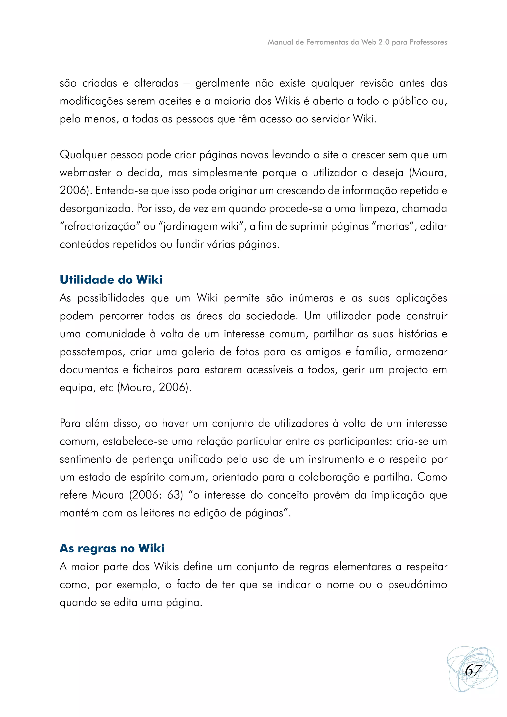Manual de Ferramentas da Web 2.0 para Professores




são criadas e alteradas – geralmente não existe qualquer revisão antes das
modificações serem aceites e a maioria dos Wikis é aberto a todo o público ou,
pelo menos, a todas as pessoas que têm acesso ao servidor Wiki.


Qualquer pessoa pode criar páginas novas levando o site a crescer sem que um
webmaster o decida, mas simplesmente porque o utilizador o deseja (Moura,
2006). Entenda-se que isso pode originar um crescendo de informação repetida e
desorganizada. Por isso, de vez em quando procede-se a uma limpeza, chamada
“refractorização” ou “jardinagem wiki”, a fim de suprimir páginas “mortas”, editar
conteúdos repetidos ou fundir várias páginas.


Utilidade do Wiki
As possibilidades que um Wiki permite são inúmeras e as suas aplicações
podem percorrer todas as áreas da sociedade. Um utilizador pode construir
uma comunidade à volta de um interesse comum, partilhar as suas histórias e
passatempos, criar uma galeria de fotos para os amigos e família, armazenar
documentos e ficheiros para estarem acessíveis a todos, gerir um projecto em
equipa, etc (Moura, 2006).


Para além disso, ao haver um conjunto de utilizadores à volta de um interesse
comum, estabelece-se uma relação particular entre os participantes: cria-se um
sentimento de pertença unificado pelo uso de um instrumento e o respeito por
um estado de espírito comum, orientado para a colaboração e partilha. Como
refere Moura (2006: 63) “o interesse do conceito provém da implicação que
mantém com os leitores na edição de páginas”.


As regras no Wiki
A maior parte dos Wikis define um conjunto de regras elementares a respeitar
como, por exemplo, o facto de ter que se indicar o nome ou o pseudónimo
quando se edita uma página.




                                                                                                67
 