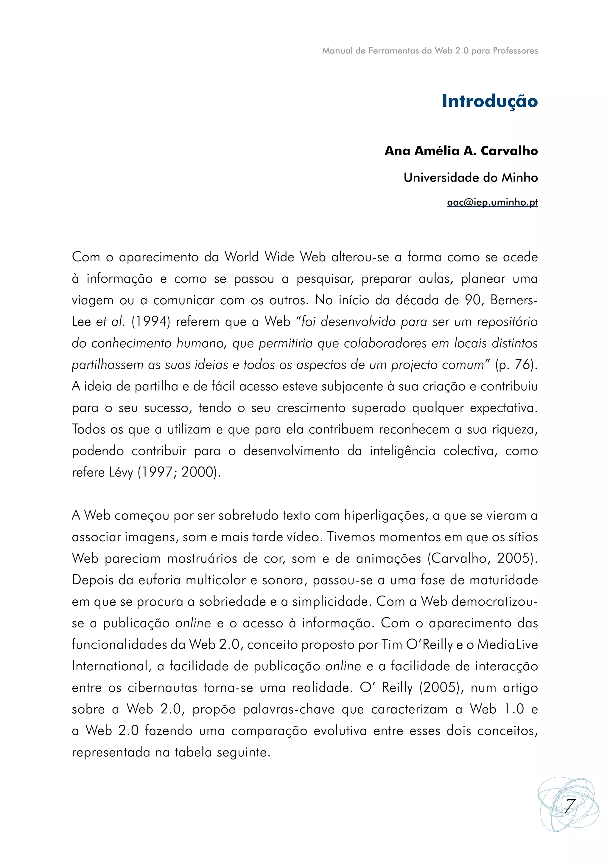 Manual de Ferramentas da Web 2.0 para Professores




                                                                       Introdução

                                                          Ana Amélia A. Carvalho

                                                              Universidade do Minho
                                                                        aac@iep.uminho.pt




Com o aparecimento da World Wide Web alterou-se a forma como se acede
à informação e como se passou a pesquisar, preparar aulas, planear uma
viagem ou a comunicar com os outros. No início da década de 90, Berners-
Lee et al. (1994) referem que a Web “foi desenvolvida para ser um repositório
do conhecimento humano, que permitiria que colaboradores em locais distintos
partilhassem as suas ideias e todos os aspectos de um projecto comum” (p. 76).
A ideia de partilha e de fácil acesso esteve subjacente à sua criação e contribuiu
para o seu sucesso, tendo o seu crescimento superado qualquer expectativa.
Todos os que a utilizam e que para ela contribuem reconhecem a sua riqueza,
podendo contribuir para o desenvolvimento da inteligência colectiva, como
refere Lévy (1997; 2000).


A Web começou por ser sobretudo texto com hiperligações, a que se vieram a
associar imagens, som e mais tarde vídeo. Tivemos momentos em que os sítios
Web pareciam mostruários de cor, som e de animações (Carvalho, 2005).
Depois da euforia multicolor e sonora, passou-se a uma fase de maturidade
em que se procura a sobriedade e a simplicidade. Com a Web democratizou-
se a publicação online e o acesso à informação. Com o aparecimento das
funcionalidades da Web 2.0, conceito proposto por Tim O’Reilly e o MediaLive
International, a facilidade de publicação online e a facilidade de interacção
entre os cibernautas torna-se uma realidade. O’ Reilly (2005), num artigo
sobre a Web 2.0, propõe palavras-chave que caracterizam a Web 1.0 e
a Web 2.0 fazendo uma comparação evolutiva entre esses dois conceitos,
representada na tabela seguinte.


                                                                                                7
 