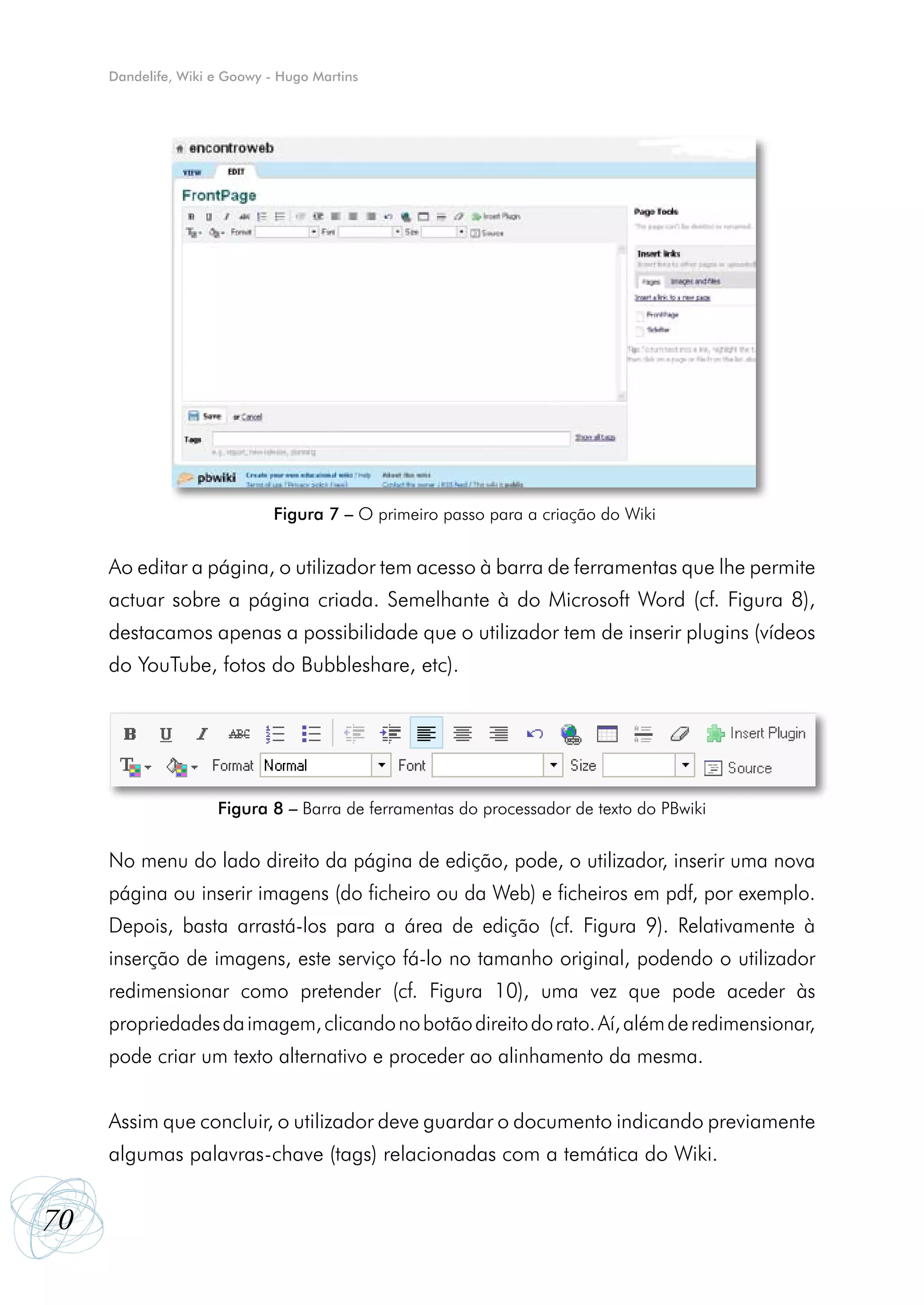 Dandelife, Wiki e Goowy - Hugo Martins




                              Figura 7 – O primeiro passo para a criação do Wiki


     Ao editar a página, o utilizador tem acesso à barra de ferramentas que lhe permite
     actuar sobre a página criada. Semelhante à do Microsoft Word (cf. Figura 8),
     destacamos apenas a possibilidade que o utilizador tem de inserir plugins (vídeos
     do YouTube, fotos do Bubbleshare, etc).




                     Figura 8 – Barra de ferramentas do processador de texto do PBwiki


     No menu do lado direito da página de edição, pode, o utilizador, inserir uma nova
     página ou inserir imagens (do ficheiro ou da Web) e ficheiros em pdf, por exemplo.
     Depois, basta arrastá-los para a área de edição (cf. Figura 9). Relativamente à
     inserção de imagens, este serviço fá-lo no tamanho original, podendo o utilizador
     redimensionar como pretender (cf. Figura 10), uma vez que pode aceder às
     propriedades da imagem, clicando no botão direito do rato. Aí, além de redimensionar,
     pode criar um texto alternativo e proceder ao alinhamento da mesma.


     Assim que concluir, o utilizador deve guardar o documento indicando previamente
     algumas palavras-chave (tags) relacionadas com a temática do Wiki.


70
 
