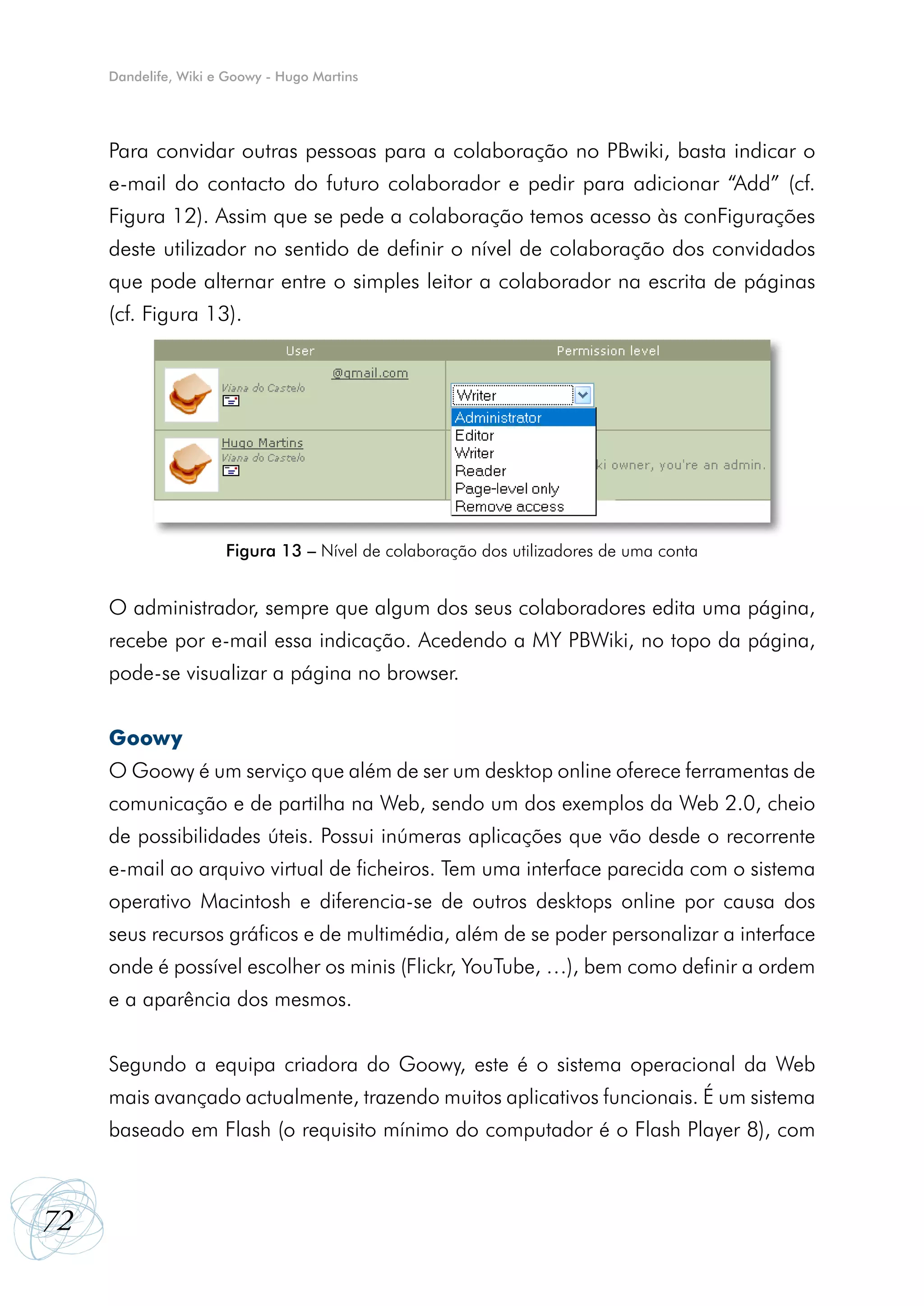 Dandelife, Wiki e Goowy - Hugo Martins




     Para convidar outras pessoas para a colaboração no PBwiki, basta indicar o
     e-mail do contacto do futuro colaborador e pedir para adicionar “Add” (cf.
     Figura 12). Assim que se pede a colaboração temos acesso às conFigurações
     deste utilizador no sentido de definir o nível de colaboração dos convidados
     que pode alternar entre o simples leitor a colaborador na escrita de páginas
     (cf. Figura 13).




                      Figura 13 – Nível de colaboração dos utilizadores de uma conta


     O administrador, sempre que algum dos seus colaboradores edita uma página,
     recebe por e-mail essa indicação. Acedendo a MY PBWiki, no topo da página,
     pode-se visualizar a página no browser.


     Goowy
     O Goowy é um serviço que além de ser um desktop online oferece ferramentas de
     comunicação e de partilha na Web, sendo um dos exemplos da Web 2.0, cheio
     de possibilidades úteis. Possui inúmeras aplicações que vão desde o recorrente
     e-mail ao arquivo virtual de ficheiros. Tem uma interface parecida com o sistema
     operativo Macintosh e diferencia-se de outros desktops online por causa dos
     seus recursos gráficos e de multimédia, além de se poder personalizar a interface
     onde é possível escolher os minis (Flickr, YouTube, …), bem como definir a ordem
     e a aparência dos mesmos.


     Segundo a equipa criadora do Goowy, este é o sistema operacional da Web
     mais avançado actualmente, trazendo muitos aplicativos funcionais. É um sistema
     baseado em Flash (o requisito mínimo do computador é o Flash Player 8), com



72
 