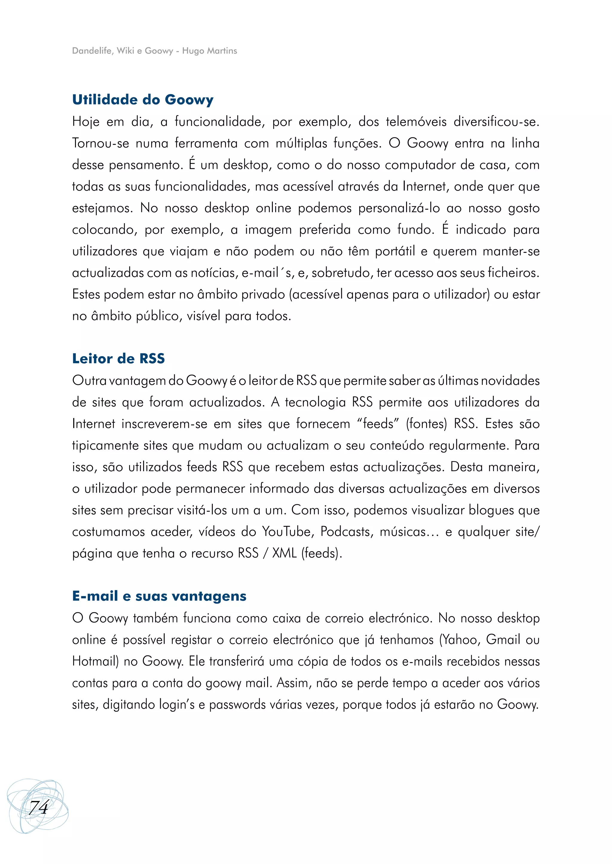 Dandelife, Wiki e Goowy - Hugo Martins




     Utilidade do Goowy
     Hoje em dia, a funcionalidade, por exemplo, dos telemóveis diversificou-se.
     Tornou-se numa ferramenta com múltiplas funções. O Goowy entra na linha
     desse pensamento. É um desktop, como o do nosso computador de casa, com
     todas as suas funcionalidades, mas acessível através da Internet, onde quer que
     estejamos. No nosso desktop online podemos personalizá-lo ao nosso gosto
     colocando, por exemplo, a imagem preferida como fundo. É indicado para
     utilizadores que viajam e não podem ou não têm portátil e querem manter-se
     actualizadas com as notícias, e-mail´s, e, sobretudo, ter acesso aos seus ficheiros.
     Estes podem estar no âmbito privado (acessível apenas para o utilizador) ou estar
     no âmbito público, visível para todos.


     Leitor de RSS
     Outra vantagem do Goowy é o leitor de RSS que permite saber as últimas novidades
     de sites que foram actualizados. A tecnologia RSS permite aos utilizadores da
     Internet inscreverem‑se em sites que fornecem “feeds” (fontes) RSS. Estes são
     tipicamente sites que mudam ou actualizam o seu conteúdo regularmente. Para
     isso, são utilizados feeds RSS que recebem estas actualizações. Desta maneira,
     o utilizador pode permanecer informado das diversas actualizações em diversos
     sites sem precisar visitá-los um a um. Com isso, podemos visualizar blogues que
     costumamos aceder, vídeos do YouTube, Podcasts, músicas… e qualquer site/
     página que tenha o recurso RSS / XML (feeds).


     E-mail e suas vantagens
     O Goowy também funciona como caixa de correio electrónico. No nosso desktop
     online é possível registar o correio electrónico que já tenhamos (Yahoo, Gmail ou
     Hotmail) no Goowy. Ele transferirá uma cópia de todos os e-mails recebidos nessas
     contas para a conta do goowy mail. Assim, não se perde tempo a aceder aos vários
     sites, digitando login’s e passwords várias vezes, porque todos já estarão no Goowy.




74
 