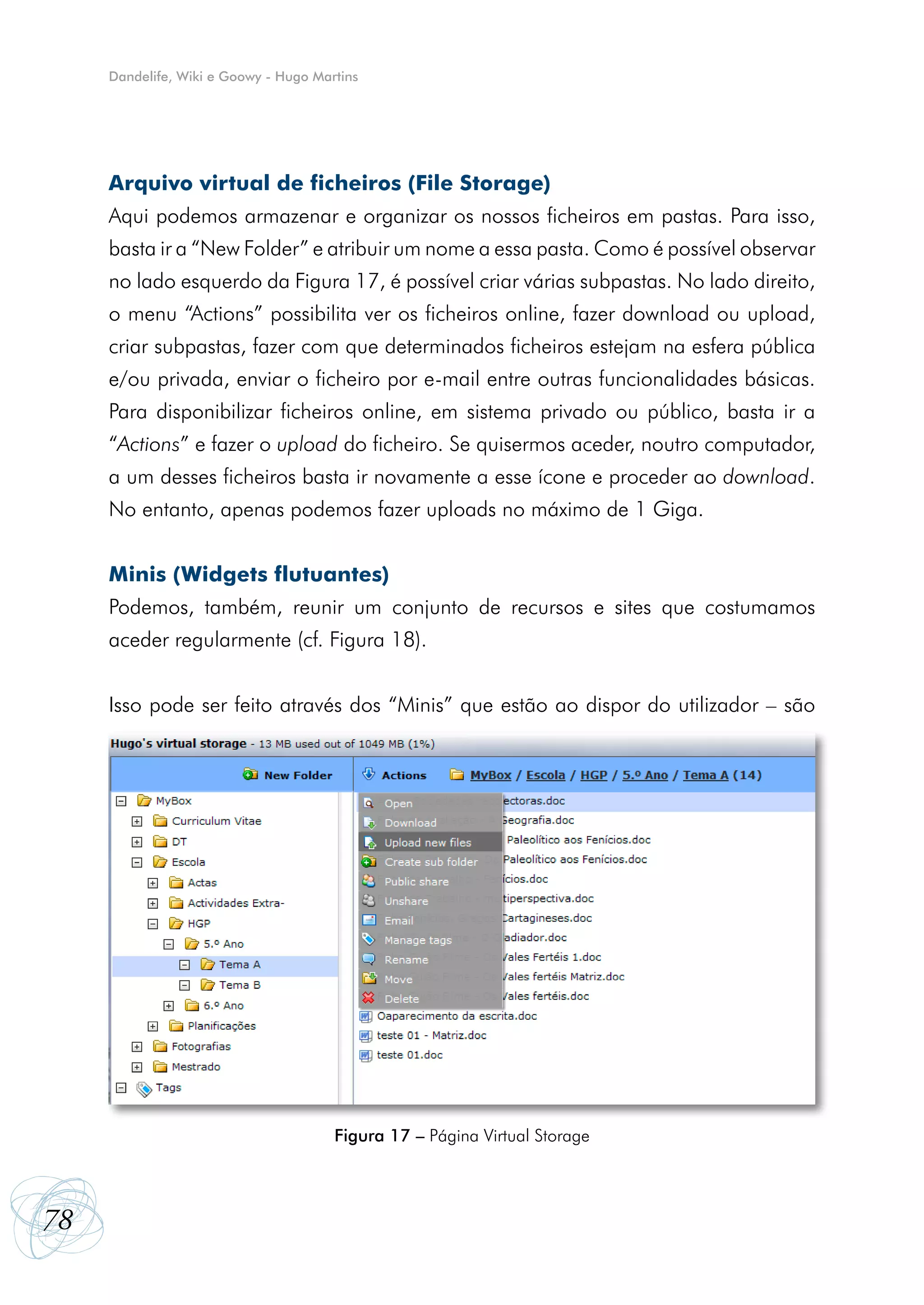 Dandelife, Wiki e Goowy - Hugo Martins




     Arquivo virtual de ficheiros (File Storage)
     Aqui podemos armazenar e organizar os nossos ficheiros em pastas. Para isso,
     basta ir a “New Folder” e atribuir um nome a essa pasta. Como é possível observar
     no lado esquerdo da Figura 17, é possível criar várias subpastas. No lado direito,
     o menu “Actions” possibilita ver os ficheiros online, fazer download ou upload,
     criar subpastas, fazer com que determinados ficheiros estejam na esfera pública
     e/ou privada, enviar o ficheiro por e-mail entre outras funcionalidades básicas.
     Para disponibilizar ficheiros online, em sistema privado ou público, basta ir a
     “Actions” e fazer o upload do ficheiro. Se quisermos aceder, noutro computador,
     a um desses ficheiros basta ir novamente a esse ícone e proceder ao download.
     No entanto, apenas podemos fazer uploads no máximo de 1 Giga.


     Minis (Widgets flutuantes)
     Podemos, também, reunir um conjunto de recursos e sites que costumamos
     aceder regularmente (cf. Figura 18).


     Isso pode ser feito através dos “Minis” que estão ao dispor do utilizador – são




                                       Figura 17 – Página Virtual Storage




78
 