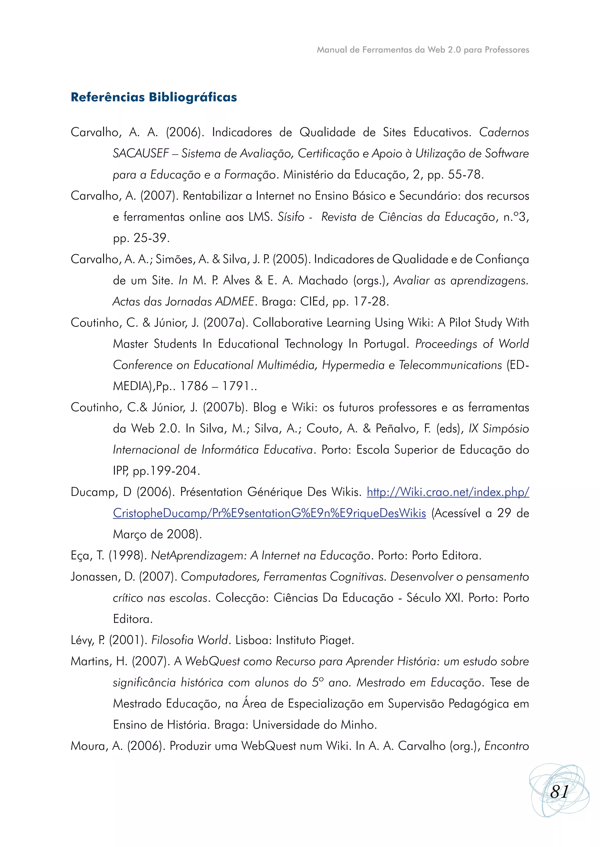 Manual de Ferramentas da Web 2.0 para Professores




Referências Bibliográficas

Carvalho, A. A. (2006). Indicadores de Qualidade de Sites Educativos. Cadernos
        SACAUSEF – Sistema de Avaliação, Certificação e Apoio à Utilização de Software
        para a Educação e a Formação. Ministério da Educação, 2, pp. 55-78.
Carvalho, A. (2007). Rentabilizar a Internet no Ensino Básico e Secundário: dos recursos
        e ferramentas online aos LMS. Sísifo - Revista de Ciências da Educação, n.º3,
        pp. 25-39.
Carvalho, A. A.; Simões, A. & Silva, J. P (2005). Indicadores de Qualidade e de Confiança
                                         .
        de um Site. In M. P Alves & E. A. Machado (orgs.), Avaliar as aprendizagens.
                           .
        Actas das Jornadas ADMEE. Braga: CIEd, pp. 17-28.
Coutinho, C. & Júnior, J. (2007a). Collaborative Learning Using Wiki: A Pilot Study With
        Master Students In Educational Technology In Portugal. Proceedings of World
        Conference on Educational Multimédia, Hypermedia e Telecommunications (ED-
        MEDIA),Pp.. 1786 – 1791..
Coutinho, C.& Júnior, J. (2007b). Blog e Wiki: os futuros professores e as ferramentas
        da Web 2.0. In Silva, M.; Silva, A.; Couto, A. & Peñalvo, F. (eds), IX Simpósio
        Internacional de Informática Educativa. Porto: Escola Superior de Educação do
        IPP pp.199-204.
           ,
Ducamp, D (2006). Présentation Générique Des Wikis. http://Wiki.crao.net/index.php/
        CristopheDucamp/Pr%E9sentationG%E9n%E9riqueDesWikis (Acessível a 29 de
        Março de 2008).
Eça, T. (1998). NetAprendizagem: A Internet na Educação. Porto: Porto Editora.
Jonassen, D. (2007). Computadores, Ferramentas Cognitivas. Desenvolver o pensamento
        crítico nas escolas. Colecção: Ciências Da Educação - Século XXI. Porto: Porto
        Editora.
Lévy, P (2001). Filosofia World. Lisboa: Instituto Piaget.
       .
Martins, H. (2007). A WebQuest como Recurso para Aprender História: um estudo sobre
        significância histórica com alunos do 5º ano. Mestrado em Educação. Tese de
        Mestrado Educação, na Área de Especialização em Supervisão Pedagógica em
        Ensino de História. Braga: Universidade do Minho.
Moura, A. (2006). Produzir uma WebQuest num Wiki. In A. A. Carvalho (org.), Encontro


                                                                                                      81
 