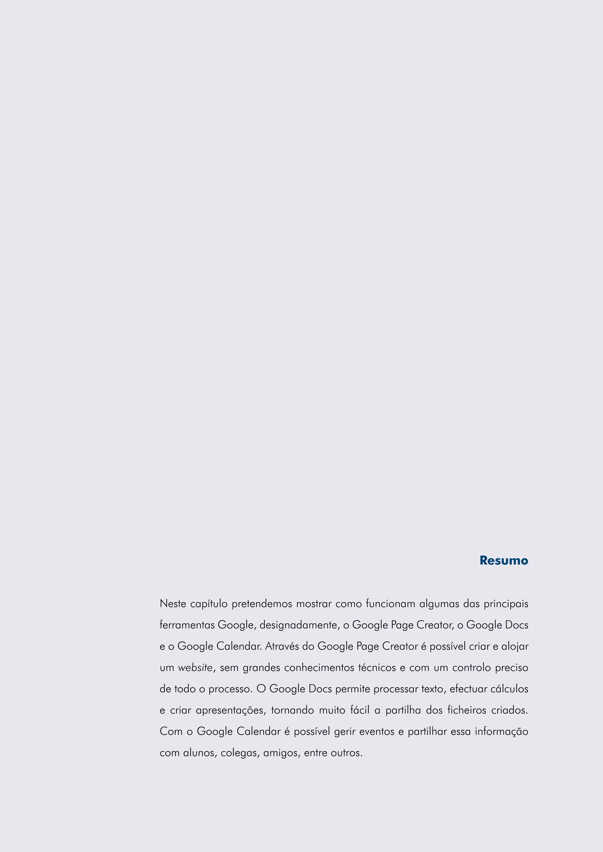 Resumo


Neste capítulo pretendemos mostrar como funcionam algumas das principais
ferramentas Google, designadamente, o Google Page Creator, o Google Docs
e o Google Calendar. Através do Google Page Creator é possível criar e alojar
um website, sem grandes conhecimentos técnicos e com um controlo preciso
de todo o processo. O Google Docs permite processar texto, efectuar cálculos
e criar apresentações, tornando muito fácil a partilha dos ficheiros criados.
Com o Google Calendar é possível gerir eventos e partilhar essa informação
com alunos, colegas, amigos, entre outros.
 
