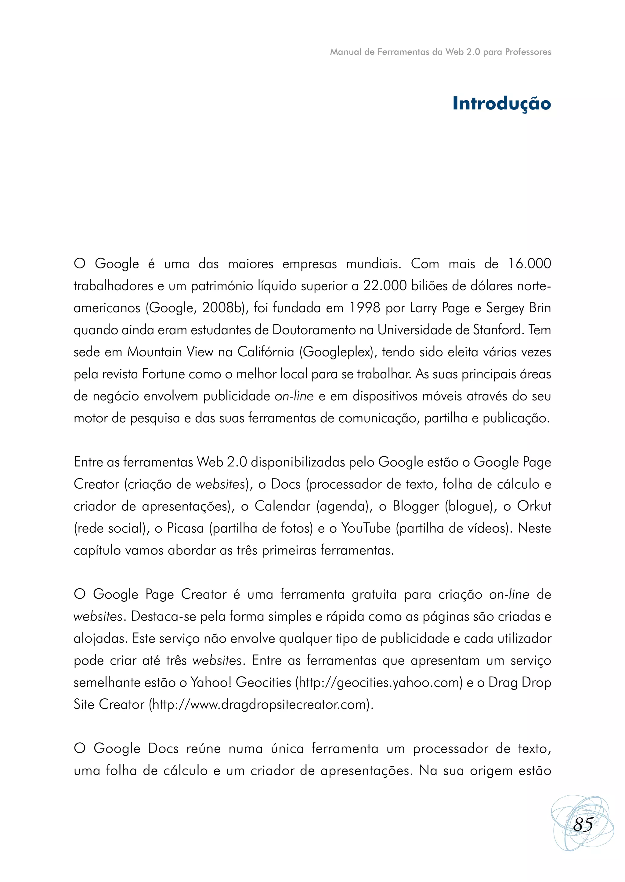 Manual de Ferramentas da Web 2.0 para Professores




                                                                        Introdução




O Google é uma das maiores empresas mundiais. Com mais de 16.000
trabalhadores e um património líquido superior a 22.000 biliões de dólares norte-
americanos (Google, 2008b), foi fundada em 1998 por Larry Page e Sergey Brin
quando ainda eram estudantes de Doutoramento na Universidade de Stanford. Tem
sede em Mountain View na Califórnia (Googleplex), tendo sido eleita várias vezes
pela revista Fortune como o melhor local para se trabalhar. As suas principais áreas
de negócio envolvem publicidade on-line e em dispositivos móveis através do seu
motor de pesquisa e das suas ferramentas de comunicação, partilha e publicação.


Entre as ferramentas Web 2.0 disponibilizadas pelo Google estão o Google Page
Creator (criação de websites), o Docs (processador de texto, folha de cálculo e
criador de apresentações), o Calendar (agenda), o Blogger (blogue), o Orkut
(rede social), o Picasa (partilha de fotos) e o YouTube (partilha de vídeos). Neste
capítulo vamos abordar as três primeiras ferramentas.


O Google Page Creator é uma ferramenta gratuita para criação on-line de
websites. Destaca-se pela forma simples e rápida como as páginas são criadas e
alojadas. Este serviço não envolve qualquer tipo de publicidade e cada utilizador
pode criar até três websites. Entre as ferramentas que apresentam um serviço
semelhante estão o Yahoo! Geocities (http://geocities.yahoo.com) e o Drag Drop
Site Creator (http://www.dragdropsitecreator.com).


O Google Docs reúne numa única ferramenta um processador de texto,
uma folha de cálculo e um criador de apresentações. Na sua origem estão


                                                                                                 85
 