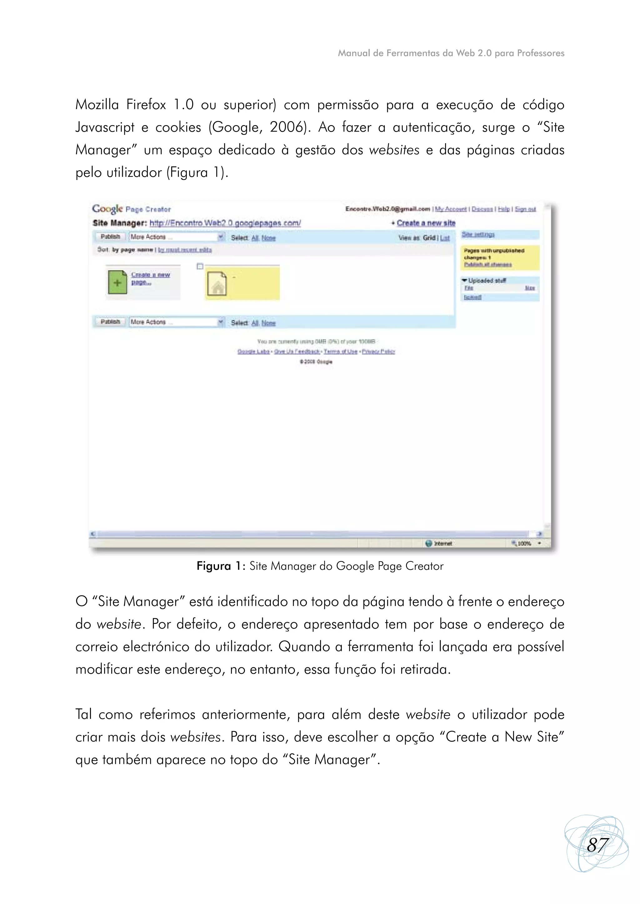 Manual de Ferramentas da Web 2.0 para Professores




Mozilla Firefox 1.0 ou superior) com permissão para a execução de código
Javascript e cookies (Google, 2006). Ao fazer a autenticação, surge o “Site
Manager” um espaço dedicado à gestão dos websites e das páginas criadas
pelo utilizador (Figura 1).




                     Figura 1: Site Manager do Google Page Creator


O “Site Manager” está identificado no topo da página tendo à frente o endereço
do website. Por defeito, o endereço apresentado tem por base o endereço de
correio electrónico do utilizador. Quando a ferramenta foi lançada era possível
modificar este endereço, no entanto, essa função foi retirada.


Tal como referimos anteriormente, para além deste website o utilizador pode
criar mais dois websites. Para isso, deve escolher a opção “Create a New Site”
que também aparece no topo do “Site Manager”.




                                                                                                  87
 